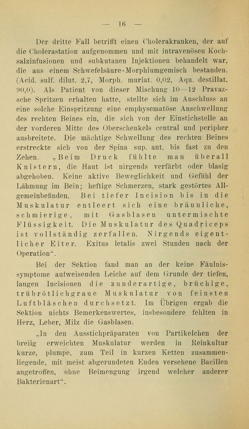 Der dritte Fall betrili't einen Cliolerakranken, der auf die Cholerastation aufgenommen und mit intravenösen Kocli- salzinfusionen und subkutanen Injektionen behandelt war, die aus einem Schwefelsäure-Morphiumgemisch bestanden. (Acid. sulf. dilut. 2,7, Morph, muriat. 0,02, Aqu. destillat. 90,0). Als Patient von dieser Mischung 10—12 Pravaz- sche Spritzen erhalten hatte, stellte sich im Anschluss an eine solche Einspritzung eine emphysematöse Anschwellung des rechten Beines ein, die sich von der Einstichstelle an der vorderen Mitte des Oberschenkels central und peripher ausbreitete. Die mächtige Schwellung des rechten Beines erstreckte sich von der Spina sup. ant. bis fast zu den Zehen. „Beim Druck fühlte man überall Knistern, die Haut ist nirgends verfärbt oder blasig abgehoben. Keine aktive Beweglichkeit und Gefühl der Lähmung im Bein; heftige Schmerzen, stark gestörtes All- gemeinbefinden. Bei tiefer Incision bis in die Muskulatur entleert sich eine bräunliche, schmierige, mit Gasblasen untermischte Flüssigkeit. Die Muskulatur des Quadriceps ist vollständig zerfallen. Nirgends eigent- licher Eiter. Exitus letalis zwei Stunden nach der Operation. Bei der Sektion fand man an der keine Fäulnis- symptome aulweisenden Leiche auf dem Grunde der tiefen, langen Incisionen die zunderartige, brüchige, trübrötlich graue Muskulatur von feinsten Luftbläschen durchsetzt. Im Übrigen ergab die Sektion nichts Bemerkenswertes, insbesondere fehlten in Herz, Leber, Milz die Gasblasen. „In den Ausstichpräparaten von Partikelchen der breiig erweichten Muskulatur werden in Eeinkultur kurze, plumpe, zum Teil in kurzen Ketten zusammen- liegende, mit meist abgerundeten Enden versehene Bacillen angetrolfen, ohne Beimengung irgend welcher anderer Bakterienart.