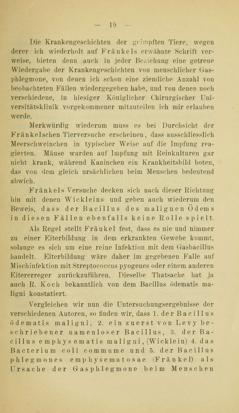 Die Krankeng-escliicliten der j;f!Mi])ften Tiere, wegen derer ich wiederholt auf Kränkeis erwähnte Schrift ver- weise, bieten denn auch in jeder Beziehung eine getreue Wiedergabe der Krankengeschichten von menschlicher Gas- ])lileg-nione, von denen icli sclion eine ziemliclie Anzahl von beobachteten Fällen wiedergegeben habe, und von denen noch verschiedene, in hiesiger Königlicher Chirurgischer Uni- versitätsklinik vorgekommener mitzuteilen ich mir erlauben werde. Merkwürdig wiederum muss es bei Durchsicht der Fränkelsclien Tierversuche erscheinen, dass ausschliesslich Meerschweinchen in typischer Weise auf die Impfung rea- gierten. Mäuse wurden auf Impfung mit Reinkulturen gar nicht krank, während Kaninchen ein Krankheitsbild boten, das von dem gleich ursächlichen beim Menschen bedeutend abwich. Kränk eis Versuche decken sich nach dieser Richtung liin mit denen Wickleins und geben auch wiederum den Beweis, dass der Bacillus des malignen Ödems in diesen Fällen ebenfalls keine Rolle spielt. Als Regel stellt Kränkel fest, dass es nie und nimmer zu einer Eiterbildung in dem erkrankten Gewebe kommt, solange es sich um eine reine Infektion mit dem Gasbacillus handelt. Eiterbildung wäre daher im gegebenen Falle auf Mischinfektion mit Streptococcus pyogenes oder einem anderen Eitererreger zurückzufiiliren. Dieselbe Thatsache hat ja auch R. Koch bekanntlich von dem Bacillus ödematis ma- ligni konstatiert. Vergleichen wir nun die Untersuchungsergebnisse der verschiedenen Autoren, so finden wir, dass 1. der Bacillus ödematis maligni, 2. ein zuerst von Levy be- schriebener namenloser Bacillus, 3. der Ba- cillus e m p hy s em at i s mali g ui, (Wicklein) 4. d a s Bacterium coli commume und 5. der Bacillus p h 1 e g m 0 n e s e m p h y s e m a t o s a e (F r ä n k e 1) als Ursache der G a s p h1e g m o n e beim Menschen