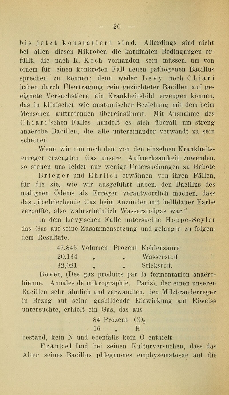 bis jetzt konstatiert sind. Allerdings sind nicht bei allen diesen Mikroben die kardinalen Bedingungen er- füllt, die nach R. Koch vorhanden sein müssen, um von einem für einen konkreten Fall neuen pathogenen Bacillus sprechen zu können; denn weder L e v y noch C h i a r i haben durch Übertragung rein g-ezüchteter Bacillen auf ge- eignete Versuchstiere ein Krankheitsbild erzeugen können, das in klinischer wie anatomischer Beziehung mit dem beim Menschen auftretenden übereinstimmt. Mit Ausnahme des C h i a r i 'sehen Falles handelt es sich überall um streng anaerobe Bacillen, die alle untereinander verwandt zu sein scheinen. Wenn wir nun noch dem von den einzelnen Krankheits- erreg'er erzeugten Gas unsere Aufmerksamkeit zuwenden, so stehen uns leider nur wenige Untersuchungen zu Gebote Brieger und Ehrlich erwähnen von ihren Fällen, für die sie, wie wir ausgeführt haben, den Bacillus des malignen Odems als Erreger verantwortlich machen, dass das „übelriechende Gas beim Anzünden mit hellblauer Farbe verpuÖ'te, also wahrscheinlich Wasserstoftgas war. In dem Levysehen P'alle untersuchte Hoppe-Seyler das Gas auf seine Zusammensetzung und gelangte zu folgen- dem Resultate: 47,845 Volumen - Prozent Kohlensäure 20,134 „ „ Wasserstoff 32,021 „ „ Stickstoff. Bovet, (Des gaz produits par la fermentation anaero- bienne. Annales de mikrographie. Paris), der einen unseren Bacillen sehr ähnlich und verwandten, den Milzbranderreger in Bezug auf seine gasbildende Einwirkung auf Eiweiss untersuchte, erhielt ein Gas, das aus 84 Prozent CO2 16 „ H bestand, kein N und ebenfalls kein 0 enthielt. Fränkel fand bei seinen Kulturvorsuchen, dass das Alter seines Bacillus phlegmonös emphysematosae auf die