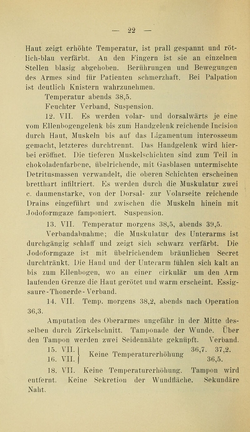 Haut zeig't erhöhte Temperatur, ist prall gespannt und röt- lich-blau verfärbt. An den Fingern ist sie an einzelnen Stellen blasig- abgehoben. Berührungen und Bewegungen des Armes sind für Patienten schmerzhaft. Bei Palpation ist deutlich Knistern wahrzunehmen. Temperatur abends 38,5. Feuchter Verband, Suspension. 12. VII. Es werden volar- und dorsalwärts je eine vom Ellenbogengelenk bis zum Handgelenk reichende Incision durch Haut, Muskeln bis auf das Ligamentum interosseum gemacht, letzteres durchtrennt. Das Handgelenk wird hier- bei eröffnet. Die tieferen Muskelschichten sind zum Teil in chokoladenfarbone, übelrichende, mit Gasblasen untermischte Detritusmassen verwandelt, die oberen Schichten erscheinen bretthart infiltriert. Es werden durch die Muskulatur zwei c. daumenstarke, von der Dorsal- zur Volarseite reichende Drains eingeführt und zwischen die Muskeln hinein mit Jodoformgaze famponiert. Suspension. 13. VII. Temperatur morgens 38,5, abends 39,5. Verbandabnahme; die Muskulatur des Unterarms ist durchgängig schlaff und zeigt sich schwarz verfärbt. Die Jodoformgaze ist mit übelrichendem bräunlichen Secret durchtränkt. Die Hand und der Unteiarm fühlen sich kalt an bis zum Ellenbogen, wo an einer cirkulär um den Arm laufenden Grenze die Haut gerötet und warm erscheint. Essig- saure-Thonerde- Verband. 14. VII. Temp. morgens 38,2, abends nach Operation 36,3. Amputation des Oberarmes ungefähr in der Mitte des- selben durch Zirkelschnitt. Tami)onade der Wunde. Über den Tampon werden zwei Seidennälite geknüpft. Verband. 15. VII. \ ^ . r. , , -, 36,7. 37,2. ^^ ^^^_ l Keine Temperaturerhöhung o^ k 16. Vll. j 36,5. 18. VII. Keine Temperaturerhöhung. Tampon wird entfernt. Keine Sekretion der Wundfläche. Sekundäre Naht.
