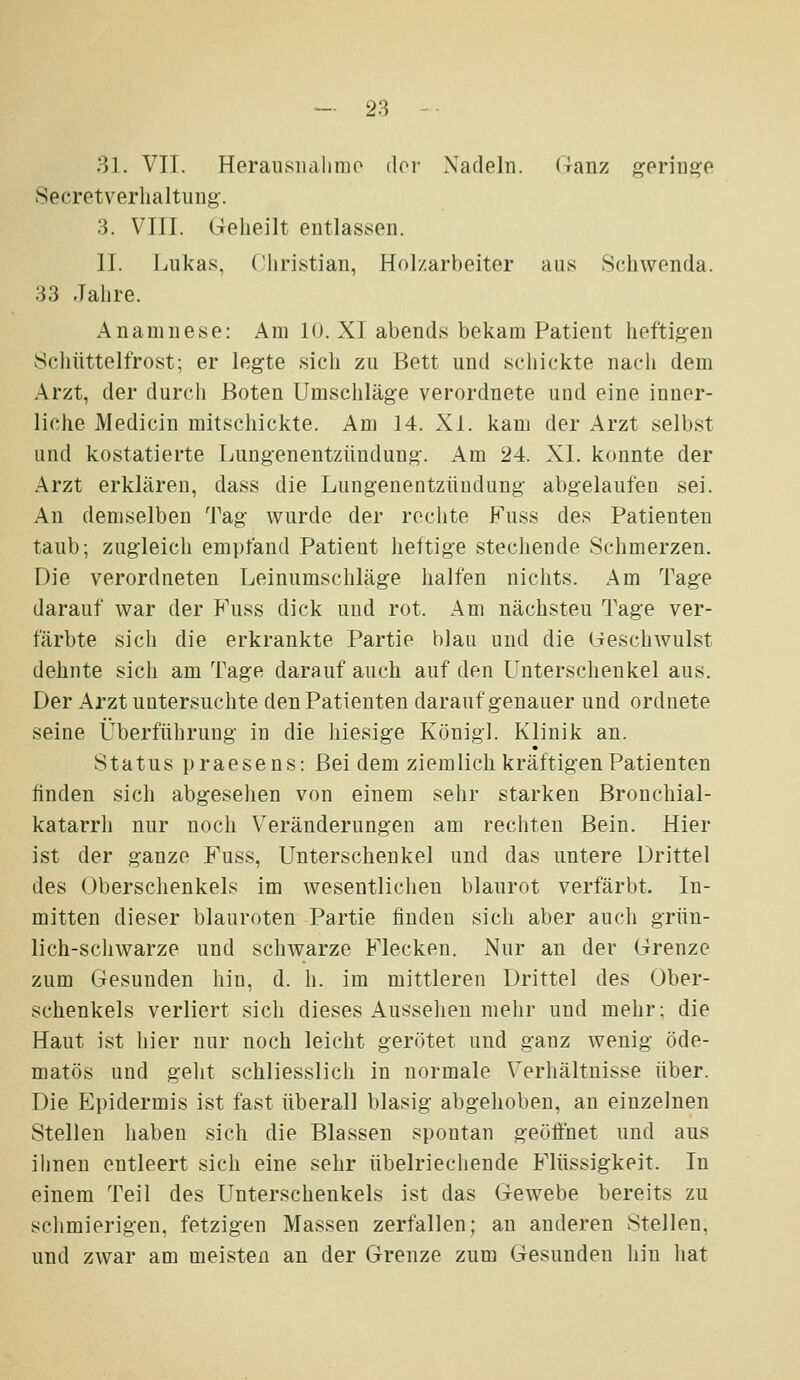 — 28 - • 31. VIT. Herausiialinio dor Nadeln, (ranz geringe Secretverhaltung. .3. VIII. Geheilt entlassen. IL Lukas, riiristian, Holzarbeiter aus Schwenda. 33 Jahre. Anamnese: Am 10. XI abends bekam Patient heftig-en Schüttelfrost; er legte sich zu Bett und schickte nach dem Arzt, der durch Boten Umschläge verordnete und eine inner- liche Medicin mitscliickte. Am 14. XL kam der Arzt selbst und kostatierte Lungenentzündung. Am 24. XL konnte der .Arzt erklären, dass die Lungenentzündung abgelaufen sei. An demselben Tag wurde der rechte Fuss des Patienten taub; zugleich empfand Patient heftige stechende Schmerzen. Die verordneten Leinumschläge halfen nichts. Am Tage darauf war der P'uss dick und rot. Am nächsten Tage ver- färbte sich die erkrankte Partie blau und die (Geschwulst dehnte sich am Tage darauf auch auf den LTnterschenkel aus. Der Arzt untersuchte den Patienten darauf genauer und ordnete seine Überführung in die hiesige Königl. Klinik an. Status praesens: Bei dem ziemlich kräftigen Patienten finden sich abgesehen von einem sehr starken Bronchial- katarrh nur noch Veränderungen am rechten Bein. Hier ist der ganze Fuss, Unterschenkel und das untere Drittel des Oberschenkels im wesentlichen blaurot verfärbt. In- mitten dieser blauroten Partie finden sich aber auch grün- lich-schwarze und schwarze Flecken. Nur an der Grenze zum Gesunden hin, d. h. im mittleren Drittel des Ober- schenkels verliert sich dieses Aussehen mehr und mehr; die Haut ist hier nur noch leicht gerötet und ganz wenig öde- matös und geht schliesslich in normale Verliältnisse über. Die Epidermis ist fast überall blasig abgehoben, an einzelnen Stellen haben sich die Blassen spontan geöftuet und aus ihnen entleert sich eine sehr übelriechende Flüssigkeit. In einem Teil des Unterschenkels ist das Gewebe bereits zu schmierigen, fetzigen Massen zerfallen; an anderen Stellen, und zwar am meisten an der Grenze zum Gesunden hin hat