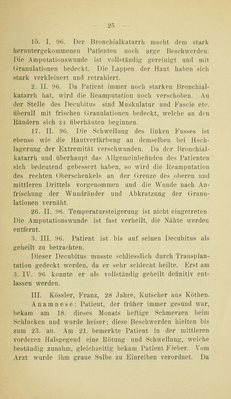 15. I. 96. Der Broncliialkatarrli iiiaclit doni stark lierinitergekoninienen l^aticiiten iiocli arge Boschvvordon. Die Anii)iitatioiiswuncle ist vollständig- gereinigt und mit Granulationen bedeckt. Die Lai)i)en der Haut haben sich stark verkleinert und retrahiert. 2. IL 1)6. Da Patient immer noch starken Bronchial- katarrh hat, wird die Reamputation noch verschoben. An der Stelle des Decubitus sind Muskulatur und Fascie etc. überall mit frischen Granulationen bedeckt, welclie an den Rändern sich zli überbauten beginnen. 17. II. 96. Die Schwellung des linken Kusses ist ebenso wie die Hautverfärbnng' an demselben bei Hoch- lag-erung der Extremität verschwunden. Da der Bronchial- katarrh und überhaupt das Allgemeinbefinden des Patienten sich bedeutend gebessert haben, so wird die Reamputation des rechten Oberschenkels an der Grenze des oberen und mittleren Drittels vorgenommen und die Wunde nach An- frischung der Wundränder und Abkratzung der Granu- lationen vernäht. 26. II. 96. Temperatursteigerung- ist nicht eingetreten. Die Amputationswunde ist fast verheilt, die Nähte werden entfernt. 3. III. 96. Patient ist bis auf seinen Decubitus als geheilt zu betrachten. Dieser Decubitus musste schliesslich durch Transplan- tation gedeckt werden, da er sehr schlecht heilte. Erst am 3. IV. 96 konnte er als vollständig geheilt definitiv ent- lassen werden. III. Kössler, Franz, 28 Jahre, Kutscher aus Köthen. Anamnese: Patient, der früher immer gesund war, bekam am 18. dieses Monats heftige Schmerzen beim Schlucken und wurde heiser; diese Beschwerden hielten bis zum 23. an. Am 21. bemerkte Patient in der mittleren vorderen Halsgegend eine Rötung und Schwellung, welche beständig zunahm, gleichzeitig bekam Patient Fieber. Vom Arzt wurde ihm graue Salbe zu Einreiben verordnet. Da