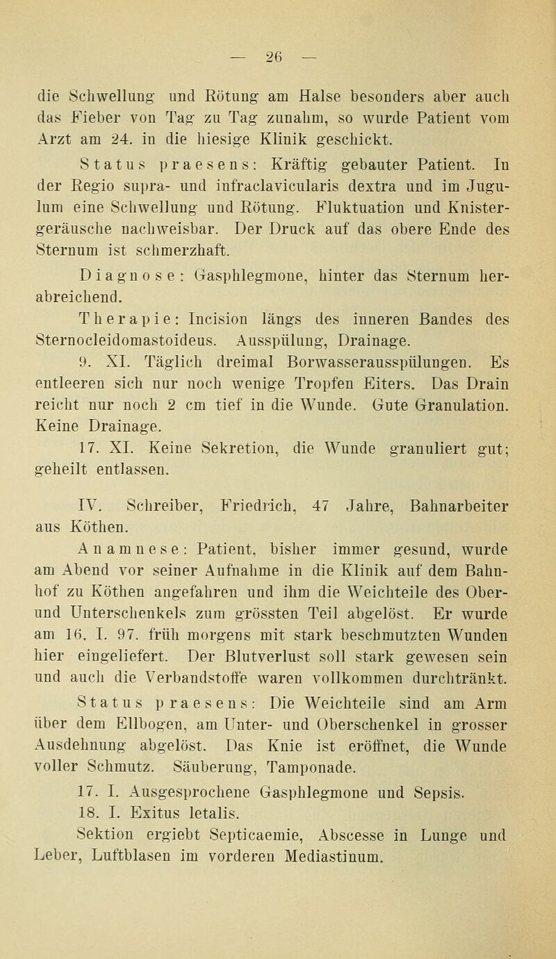 die Schwellung' imd Rötung' am Halse besonders aber auch das Fieber von Tag zu Tag zunahm, so wurde Patient vom Arzt am 24. in die hiesige Klinik g-eschickt. Status praesens: Kräftig gebauter Patient. In der Regio sui)ra- und infraclavicularis dextra und im Jugu- lum eine Schwellung- und Rötung. Fluktuation und Knister- geräusche nachweisbar. Der Druck auf das obere Ende des Sternum ist schmerzhaft. Diagnose: Gasphlegmone, hinter das Sternum her- abreichend. Therapie: Incision längs des inneren Bandes des Sternocleidomastoideus. Ausspülung, Drainage. 9. XL Täglich dreimal Borwasserausspülungen. Es entleeren sich nur noch wenige Tropfen Eiters. Das Drain reicht nur noch 2 cm tief in die Wunde. Gute Granulation. Keine Drainage. 17. XI. Keine Sekretion, die Wunde granuliert gut; geheilt entlassen. IV. Schreiber, Friedrich, 47 Jahre, Bahnarbeiter aus Köthen. Anamnese: Patient, bisher immer gesund, wurde am Abend vor seiner Aufnahme in die Klinik auf dem Bahn- hof zu Köthen angefahren und ihm die Weichteile des Ober- und Unterschenkels zum grössten Teil abgelöst. Er wurde am 16. I. 97. früh morgens mit stark beschmutzten Wunden hier eingeliefert. Der Blutverlust soll stark gewesen sein und aucli die Verbandstoife waren vollkommen durchtränkt. Status praesens: Die Weichteile sind am Arm über dem Ellbogen, am Unter- und Oberschenkel in grosser Ausdehnung abgelöst. Das Knie ist eröffnet, die Wunde voller Schmutz. Säuberung, Tamponade. 17. I. Ausgesprochene Gasphlegmone und Sepsis. 18. I. Exitus letalis. Sektion ergiebt Septicaemie, Abscesse in Lunge und Leber, Luftblasen im vorderen Mediastinum.