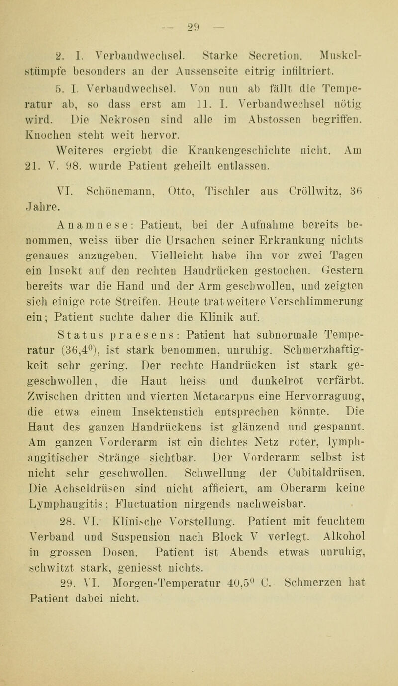 -- 2f» — 2. 1. Vorbandweclisel. Starke Secretioii. Muskcl- stümpfe besonders an der Aussenseite eitrig infiltriert. 5. I. Verbandwechsel. Von nnn ab fällt die Teni])0- ratur ab, so dass erst am 11. 1. \'erbaudweclisel nötig wird. Die Nekrosen sind alle im Abstossen begriffen. Knochen steht weit hervor. Weiteres ergiebt die Krankengeschichte niciit. Am 21. V. (»8. wurde Patient geheilt entlassen. VI. Schönemanu, Otto, Tischler aus Cröllwitz, 3H Jahre. Anamnese: Patient, bei der Aufnahme bereits be- nommen, weiss über die Ursaclien seiner Erkrankung niclits genaues anzugeben. Vielleicht habe ihn vor zwei Tagen ein Insekt auf den rechten Handrücken gestochen. Gestern bereits Avar die Hand und der Arm geschwollen, und zeigten sich einige rote Streifen. Heute trat weitere Verschlimmerung ein; Patient suchte dalier die Klinik auf. Status praesens: Patient hat subnormale Tempe- ratur (36,4^), ist stark benommen, unruhig. Schmerzhaftig- keit sehr gering. Der rechte Handrücken ist stark ge- geschwollen, die Haut heiss und dunkelrot verfärbt. Zwischen dritten und vierten Metacarpus eine Hervorragung, die etwa einem Insektenstich ents])rechen könnte. Die Haut des ganzen Handrückens ist glänzend und gespannt. Am ganzen Vorderarm ist ein dichtes Netz roter, lympli- angitischer Stränge sichtbar. Der Vorderarm selbst ist nicht sehr geschwollen. Schwellung der Cubitaldrüsen. Die Achseldrüsen sind nicht afficiert, am Oberarm keine Lymphangitis; Fluctuation nirgends nachweisbar. 28. VI. Klini>che Vorstellung. Patient mit feuchtem Verband und Suspension nach Block V verlegt. Alkohol in grossen Dosen. Patient ist Abends etwas unruhig, schwitzt stark, geniesst nichts. 29. VI. Morgen-Temperatur 40,5 C. Schmerzen hat Patient dabei nicht.