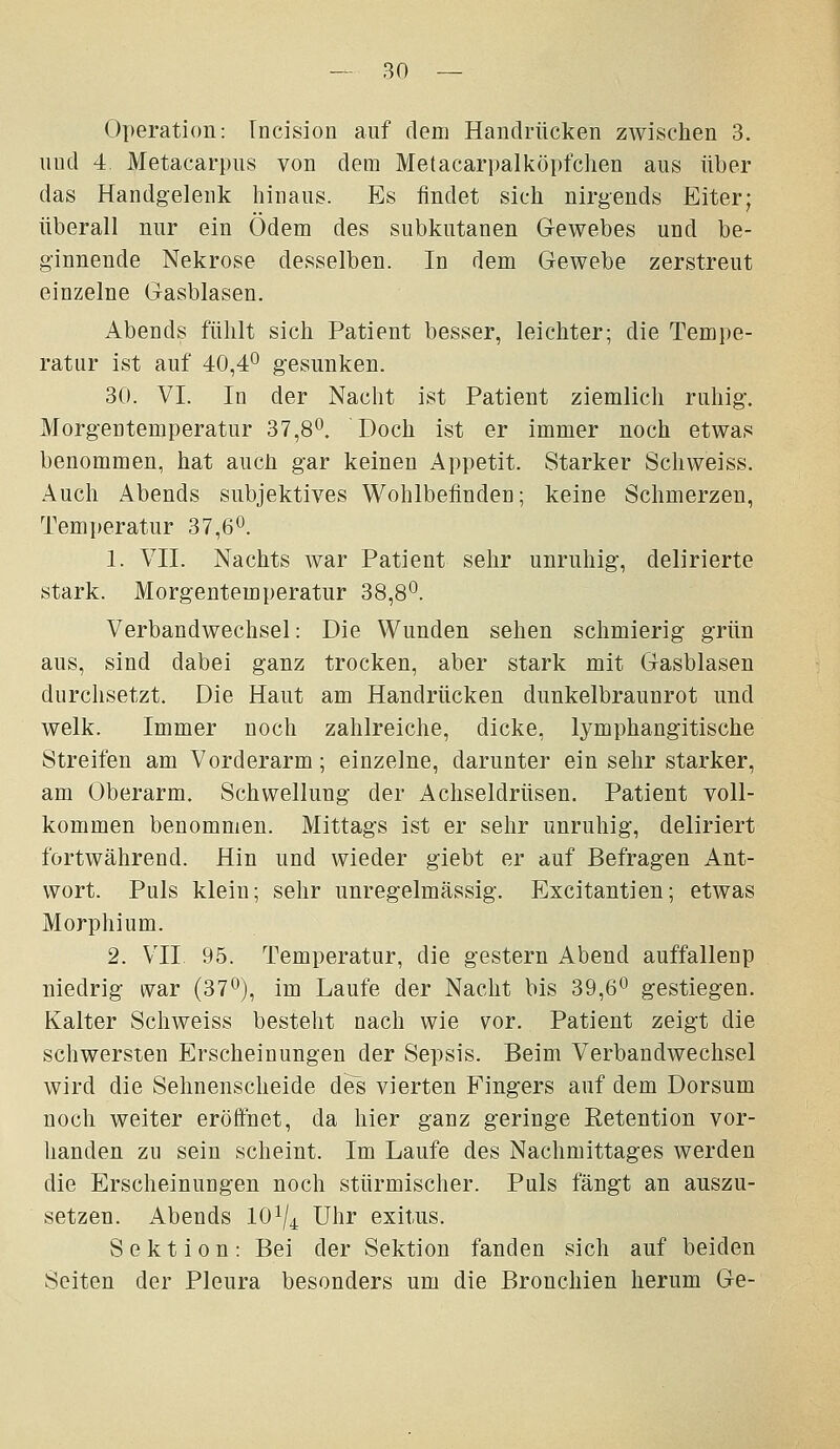 Operation: Incision auf dem Handrücken zwischen 3. und 4 Metacarpus von dem Metacarpalköpfclien aus über das Handgeleuk hinaus. Es findet sich nirgends Eiter; überall nur ein Ödem des subkutanen Gewebes und be- ginnende Nekrose desselben. In dem Gewebe zerstreut einzelne Gasblasen. Abends fühlt sich Patient besser, leichter; die Tempe- ratur ist auf 40,4° gesunken. 30. VI. In der Nacht ist Patient ziemlich ruhig. Morgentemperatur 37,8*^, Doch ist er immer noch etwas benommen, hat auch gar keinen Appetit. Starker Schweiss. Auch Abends subjektives Wohlbefinden; keine Schmerzen, Temperatur 37,6^. 1. VII. Nachts war Patient sehr unruhig, delirierte stark. Morgentemperatur 38,8*^. Verbandwechsel: Die Wunden sehen schmierig grün aus, sind dabei ganz trocken, aber stark mit Gasblasen durchsetzt. Die Haut am Handrücken dunkelbraunrot und welk. Immer noch zahlreiche, dicke, lymphangitische Streifen am Vorderarm; einzelne, darunter ein sehr starker, am Oberarm. Schwellung der Achseldrüsen. Patient voll- kommen benommen. Mittags ist er sehr unruhig, deliriert fortwährend. Hin und wieder giebt er auf Befragen Ant- wort. Puls klein; sehr unregelmässig. Excitantien; etwas Morphium. 2. VII 95. Temperatur, die gestern Abend auffallenp niedrig ivar (370), im Laufe der Nacht bis 39,6^ gestiegen. Kalter Schweiss besteht nach wie vor. Patient zeigt die schwersten Erscheinungen der Sepsis. Beim Verbandwechsel wird die Sehnenscheide des vierten Fingers auf dem Dorsum noch weiter eröffnet, da hier ganz geringe Retention vor- handen zu sein scheint. Im Laufe des Nachmittages werden die Erscheinungen noch stürmischer. Puls fängt an auszu- setzen. Abends 101/4 Uhr exitus. Sektion: Bei der Sektion fanden sich auf beiden Seiten der Pleura besonders um die Bronchien herum Ge-