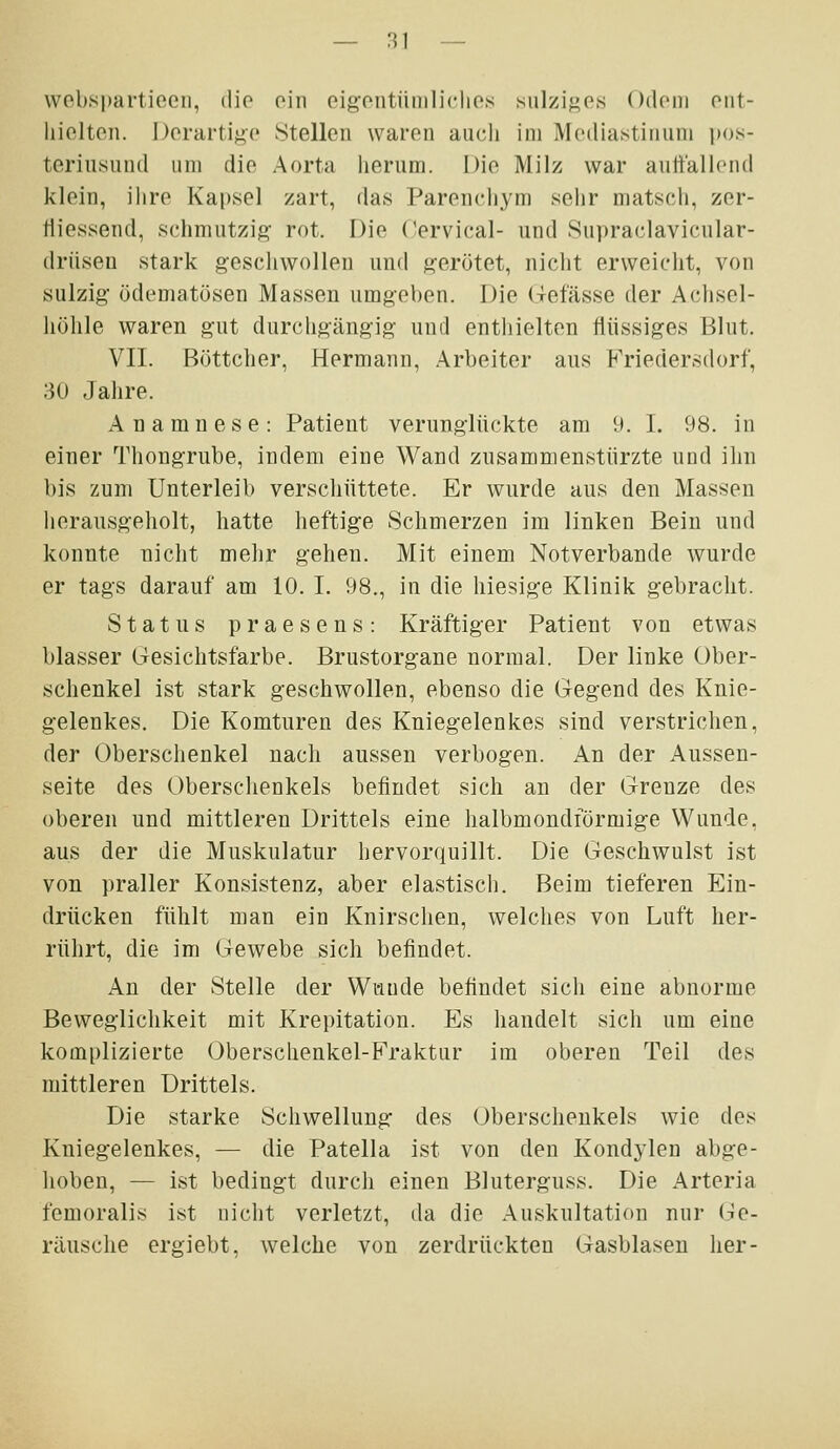 vvobspartiocn, die oin oigontüniliclios siilzisP« Odom ont- liielten. Derartige Stellen waren auch im Meilia.stiniini pos- teriusund um die Aorta herum. Die Milz war aultaliend klein, ihre Kapsel zart, das Parenchym sehr matsch, zer- tiiessend, schmutzig- rot. Die Oervical- und Supraclavicnlar- (irüsen stark geschwollen und gerötet, niclit erweicht, von sulzig ödematösen Massen umgeben. Die Gefässe der Achsel- hölile waren gut durchgängig und entliielten flüssiges Blut. VII. Böttcher, Hermann, Arbeiter aus Kriedersdorf, 30 Jahre. Anamnese: Patient verunglückte am 9. I. 98. in einer Thongrube, indem eine Wand zusammenstürzte und ilm bis zum Unterleib verschüttete. Er wurde aus den Massen herausgeholt, hatte heftige Schmerzen im linken Bein und konnte niclit melir gehen. Mit einem Notverbande wurde er tags darauf am 10. I. 98., in die hiesige Klinik gebraclit. Status praesens: Kräftiger Patient von etwas blasser (iesichtsfarbe. Brustorgane normal. Der linke Ober- schenkel ist stark geschwollen, ebenso die Gegend des Knie- gelenkes. Die Komturen des Kniegelenkes sind verstrichen, der Oberschenkel nach aussen verbogen. An der Aussen- seite des Oberschenkels befindet sich an der Grenze des oberen und mittleren Drittels eine halbmondförmige Wunde, aus der die Muskulatur hervorquillt. Die Geschwulst ist von praller Konsistenz, aber elastisch. Beim tieferen Ein- drücken fühlt man ein Knirschen, welches von Luft her- rührt, die im Gewebe sich befindet. An der Stelle der Wunde befindet sich eine abnorme Beweglichkeit mit Krepitation. Es handelt sich um eine komplizierte Oberschenkel-Fraktur im oberen Teil des mittleren Drittels. Die starke Schwellung des Oberschenkels wie des Kniegelenkes, — die Patella ist von den Kondylen abge- lioben, — ist bedingt durch einen Bluterguss. Die Arteria femoralis ist nicht verletzt, da die Auskultation nur Ge- räusche ergiebt, welche von zerdrückten Gasblasen her-