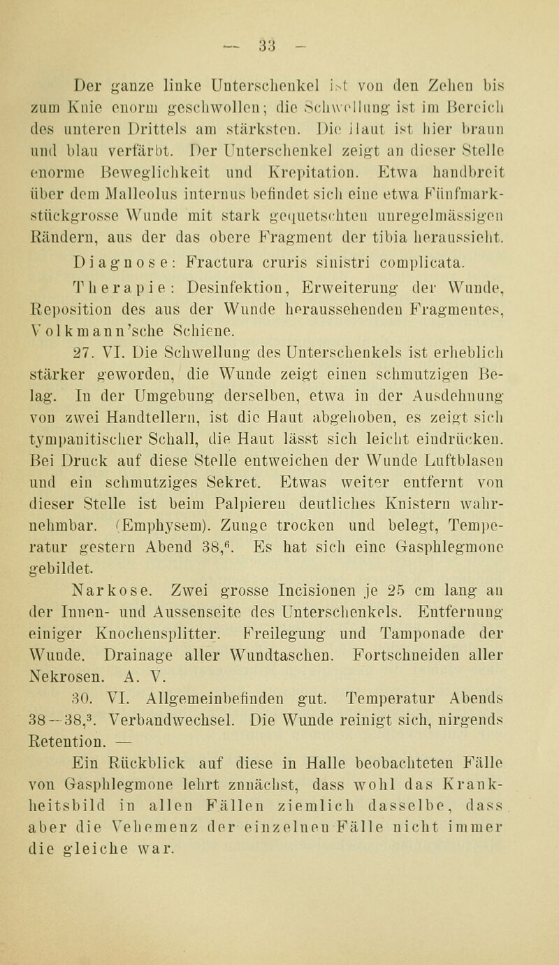 Der j^anze liuke Unterschenkel i>t von den Zelien bis zum Knie oiiorm geschwollen; die Sclnvclliiiig ist im Bereich des unteren Drittels am stärksten. Die ilaut ist hier braun und blau verfärbt. Der Unterschenkel zeigt an dieser Stelle enorme Beweglichkeit und Krepitation. Etwa handbreit über dem Malleolus internus befindet sich eine etwa Fünfmark- stückgrosse Wunde mit stark ge(}uetschteu unregelmässigen Rändern, aus der das obere Fragment der tibia heraussieht. Diagnose: Fractura cruris siuistri complicata. T h e r a p i e : Desinfektion, Erweiterung der Wunde, Rei)osition des aus der Wunde heraussehenden Fragmentes, V olk mann'sehe Schiene. 27. VI. Die Schwellung des Unterschenkels ist erheblich stärker geworden, die Wunde zeigt einen schmutzigen Be- lag. In der Umgebung derselben, etwa in der Ausdehnung von zwei Handtellern, ist die Haut abgehoben, es zeigt sich tympanitischer Schall, die Haut lässt sich leicht eindrücken. Bei Druck auf diese Stelle entweichen der Wunde Luftblasen und ein schmutziges Sekret. Etwas weit-sr entfernt von dieser Stelle ist beim Palpieren deutliches Knistern wahr- nehmbar. (Emphysem). Zunge trocken und belegt, Tempe- ratur gestern Abend 38,^. Es hat sich eine Gasphlegmone gebildet. Narkose. Zwei grosse Incisionen je 25 cm lang au der Innen- und Aussenseite des Unterschenkels. Entfernung einiger Knochensplitter. Freilegung und Tam])onade der Wunde. Drainage aller Wundtaschen. Fortschneiden aller Nekrosen. A. V. 30. VI. Allgemeinbefinden gut. Temperatur Abends 38-38,3. Verbandwechsel. Die Wunde reinigt sich, nirgends Retention. — Ein Rückblick auf diese in Halle beobachteten Fälle von Gasphlegmone lehrt zunächst, dass wohl das Krank- heitsbild in allen Fällen ziemlich dasselbe, dass aber die Vehemenz der einzelnen Fälle nicht immer die gleiche war.