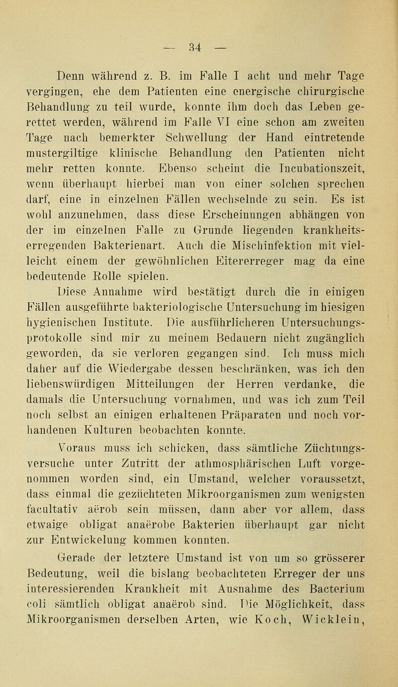Denn während z. B. im Falle I acht und mehr Tage vergingen, ehe dem Patienten eine energische chirurgische Behandlung zu teil wurde, konnte ihm doch das Leben ge- rettet werden, während im Falle VI eine schon am zweiten Tage nach bemerkter Schwellung der Hand eintretende mustergiltige klinische Behandlung den Patienten nicht mehr retten konnte. Ebenso scheint die Incubationszeit, wenn überhaupt hierbei man von einer solchen sprechen darf, eine in einzelnen Fällen wechselnde zu sein. Es ist wohl anzunehmen, dass diese Erscheinungen abhängen von der im einzelnen Falle zu (jrunde liegenden krankheits- erregenden Bakterienart. Auch die Mischinfektion mit viel- leicht einem der gewöhnlichen Eitererreger mag da eine bedeutende Rolle spielen. Diese Annahme wird bestätigt durch die in einigen Fällen ausgeführte bakteriologische Untersuchung im hiesigen hygienischen Institute. Die ausführlicheren Untersuchungs- protokolle sind mir zu meinem Bedauern nicht zugänglich geworden, da sie verloren gegangen sind. Ich muss mich daher auf die Wiedergabe dessen bescliränken, was ich den liebenswürdigen Mitteilungen der Herren verdanke, die damals die Untersuchung vornahmen, und was ich zum Teil noch selbst an einigen erhaltenen Präparaten und noch vor- handenen Kulturen beobachten konnte. Voraus muss ich schicken, dass sämtliche Züchtungs- versuche unter Zutritt der athmosphärischen Luft vorge- nommen worden sind, ein Umstand, welcher voraussetzt, dass einmal die gezüchteten Mikroorganismen zum wenigsten facultativ aerob sein müssen, dann aber vor allem, dass etwaige obligat anaerobe Bakterien überhaupt gar nicht zur Entwickelung kommen konnten. Gerade der letztere Umstand ist von um so grösserer Bedeutung, weil die bislang beobachteten Erreger der uns interessierenden Krankheit mit Ausnahme des Bacterium coli sämtlich obligat anaerob sind. Die Möglichkeit, dass Mikroorganismen derselben Arten, wie Koch, Wickleiu,