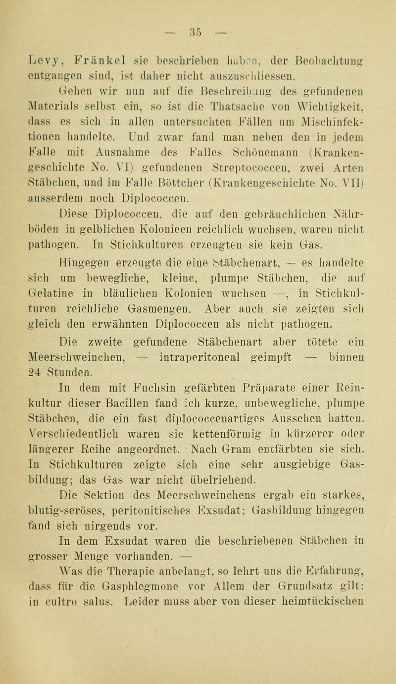 Levy, Fränkel sie beschrieben liabrMi. der I^e()bachtiiii<>- ent8augen sind, ist dalier nicht aiisziisdiliessen. Gellen wir nun auf die Besciireibang des g'efundenen Materials selbst ein, so ist die Thatsache von \Vichti<4keit, dass es sich in allen untersuchten Fällen um Mischinfek- tionen handelte. Und zwar fand man neben den in Jedem Falle mit Ausnahme des Falles Schönemann (Kranken- geschichte No. VI) gefundenen Strei)tococcen, zwei Arten Stäbchen, und im Falle Böttcher (Krankengeschichte No. VII) ausserdem noch Diplococcen. Diese Diplococcen, die auf den gebräuchlichen Nähr- böden in gelblichen Kolonieen reichlich wuchsen, waren nicht pathogen. In Stichkulturen erzeugten sie kein (ias. Hingegen erzeugte die eine Stäbchenart, — es handelte sich um bewegliche, kleine, plumpe Stäbchen, die auf Gelatine in bläulichen Kolonien wuchsen —, in Stichkul- turen reichliche Gasmengen. Aber auch sie zeigten sich gleich den erwähnten Diplococcen als nicht pathogen. Die zweite gefundene Stäbchenart aber tötete ein Meerschweinchen, — intraperitoneal geimpft — binnen 24 Stunden. In dem mit P'uchsin gefärbten Präparate einer Rein- kultur dieser Bacillen fand ich kurze, unbewegliche, plumpe Stäbchen, die ein fast diplococcenartiges Aussehen hatten. Verschiedentlich waren sie kettenförmig in kürzerer oder längerer Reihe angeordnet. Nach Gram entfärbten sie sich. In Stichkulturen zeigte sich eine sehr ausgiebige Gas- bildung; das Gas war nicht übelrieliend. Die Sektion des Meerschweinchens ergab ein starkes, blutig-seröses, peritonitisches Exsudat; Gasbildung hingegen fand sich nirgends vor. In dem Exsudat waren die beschriebenen Stäbchen in grosser Menge vorhanden. — Was die Therapie anbelangt, so lehrt uns die Erfahrung, dass für die Gasphlegmone vor Allem der Grundsatz gilt: in cultro salus. Leider muss aber von dieser heimtückischen