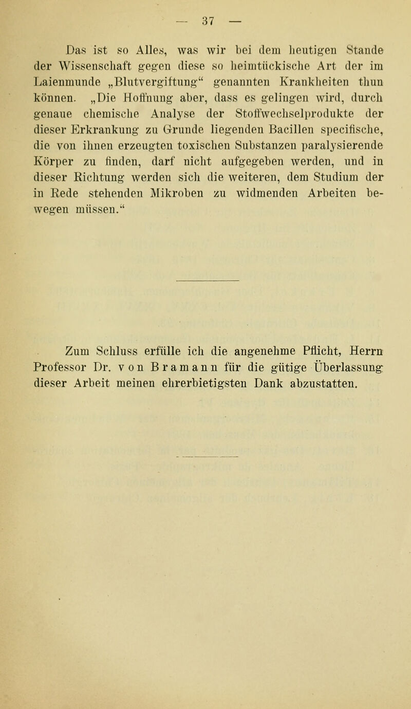 Das ist so Alles, was wir bei dem heutigen Stande der Wissenschaft gegen diese so lieimtückische Art der im Laienmnnde „Blutvergiftung genannten Kranklieiten tlmn können. „Die Hoffnung aber, dass es gelingen wird, durch genaue cliemische Analyse der Stoffwechselprodukte der dieser Erkrankung zu Grunde liegenden Bacillen specilische, die von ihnen erzeugten toxischen Substanzen paralysierende Körper zu finden, darf nicht aufgegeben werden, und in dieser Richtung werden sich die weiteren, dem Studium der in Rede stehenden Mikroben zu widmenden Arbeiten be- wegen müssen. Zum Schluss erfülle ich die angenehme Pflicht, Herrn Professor Dr, von Bramann für die gütige Überlassung dieser Arbeit meinen ehrerbietigsten Dank abzustatten.