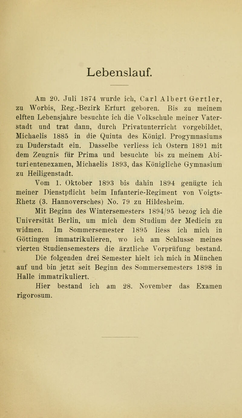 Lebenslauf. Am 20. Juli 1874 wurde ich, Carl Albert Vertier, zu Worbis, Eeg'.-Bezirk Erfurt geboren. Bis zu meinem elften Lebensjahre besuchte ich die Volksclmle meiner Vater- stadt und trat dann, durch Privatunterricht vorgebildet. Michaelis 1885 in die Quinta des Königl. Prog-ymnasiums zu Duderstadt ein. Dasselbe verliess ich Ostern 1891 mit dem Zeugnis für Prima und besuchte bis zu meinem Abi- turientenexamen, Michaelis 1893, das Königliche Gymnasium zu Heiligenstadt. Vom 1. Oktober 1893 bis dahin 1894 genügte ich meiner Dienstpflicht beim Infanterie-Regiment von Voigts- Rhetz (3. Hannoversches) No. 79 zu Hildesheim. Mit Beginn des Wintersemesters 1894/95 bezog ich die Universität Berlin, um mich dem Studium der Medicin zu widmen. Im Sommersemester 1895 liess ich mich in Göttingen immatrikulieren, wo ich am Schlüsse meines vierten Studiensemesters die ärztliche Vorprüfung bestand. Die folgenden drei Semester hielt ich mich in München auf und bin jetzt seit Beginn des Sommersemesters 1898 in Halle immatrikuliert. Hier bestand ich am 28. November das Examen rigorosum.