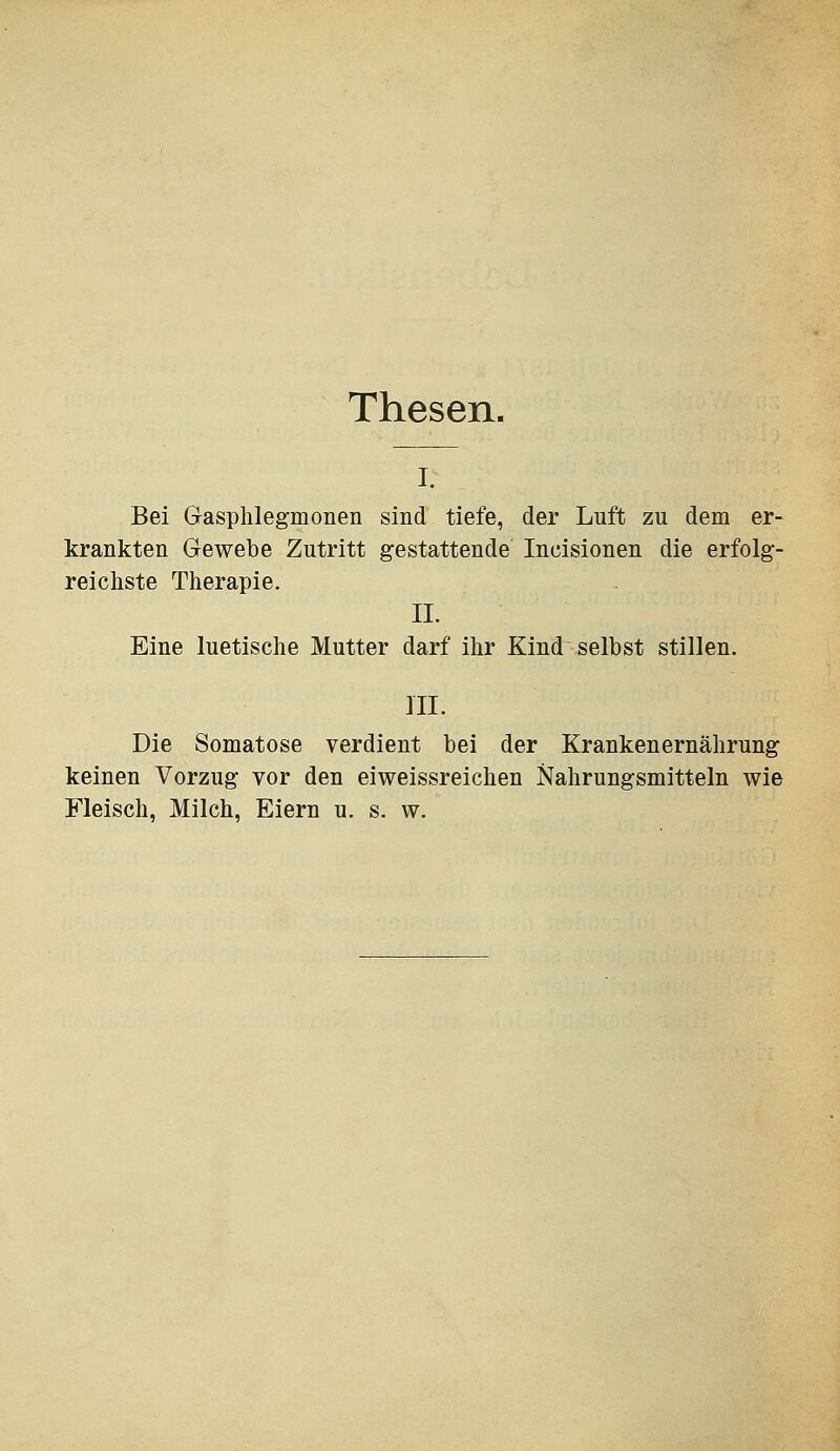 Thesen. I. Bei Gasphlegmonen sind tiefe, der Luft zu dem er- krankten Gewebe Zutritt gestattende Incisionen die erfolg- reichste Therapie. II. Eine luetische Mutter darf ihr Kind selbst stillen. ni. Die Somatose verdient bei der Krankenernährung keinen Vorzug vor den eiweissreichen Nahrungsmitteln wie Fleisch, Milch, Eiern u. s. w.