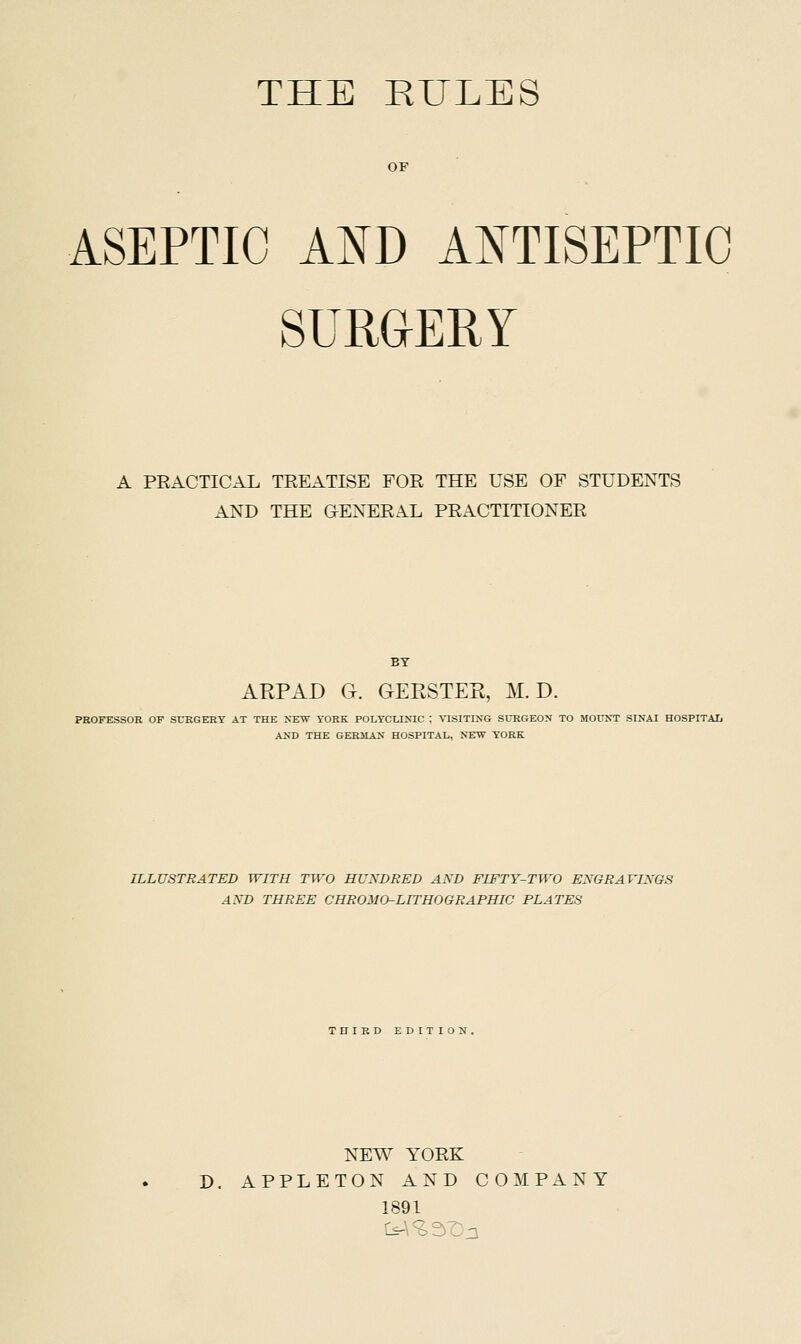 THE RULES OF ASEPTIC AND ANTISEPTIC SUUaERY A PRACTICAL TREATISE FOR THE USE OF STUDENTS AND THE GENERAL PRACTITIONER BY AEPAD G. GERSTEK, M. D. PROFESSOR OF SrEGERY AT THE ^'EW YORK POLYCLINIC ; VISITING SURGEON TO MOUNT SINAI HOSPITAL AND THE GERMAN HOSPITAL, NEW YORK ILLUSTRATED WITH TWO HUNDRED AND FIFTY-TWO ENGRAVINGS AND THREE CHROMO-LITHOGRAPHIC PLATES 'niRD EDITION, NEW YORK D. A P P L E T O N AND COMPANY 1891