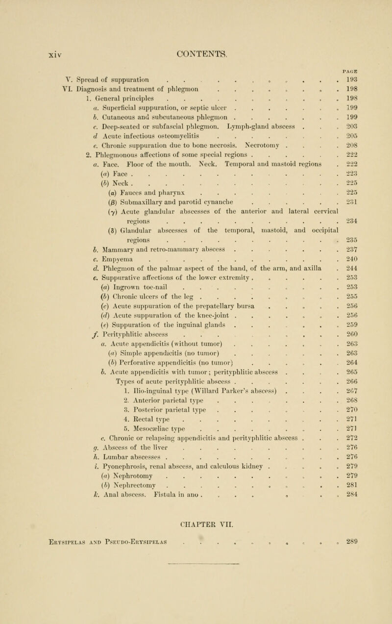 V. Spread of suppuration ......„„ VI. Diagnosis and treatment of phlegmon . . . , , 1. General principles ........ a. Superficial suppuration, or septic ulcer .... b. Cutaneous and subcutaneous phlegmon .... c. Deep-seated or subfascial phlegmon. Lymph-gland abscess d Acute infectious osteomyelitis e. Chronic suppuration due to bone necrosis. Necrotomy . 2. Phlegmonous affections of some special regions . a. Face. Floor of the mouth. Neck. Temporal and mastoid regions («) Face (b) Neck (a) Fauces and pliarynx ..... (j8) Submaxillary and parotid cynanche (7) Acute glandular abscesses of the anterior and lateral cervical regions .... (S) Glandular abscesses of the temporal, mastoid, and occipita regions .... b. Mammary and retro-mammary abscess c. Empyema ..... d. Phlegmon of the palmar aspect of the hand, of the arm, and axilla e. Suppurative affections of the lower extremity , («) Ingrown toe-nail (b) Chronic ulcers of the leg . (c) Acute suppuration of the prepatellary (d) Acute suppuration of the knee-joint {c) Suppuration of the inguinal glands jf. Perityphlitic abscess a. Acute appendicitis (without tumor) (a) Simple appendicitis (no tumor) {b) Perforative appendicitis (no tumor) b. Acute appendicitis with tumor; perityphlitic abscess . Types of acute perityphlitic abscess .... 1. Ilio-inguinal type (Willard Parker's abscess) 2. Anterior parietal type ..... 3. Posterior parietal type ..... 4. Rectal type ....... 5. Mesocaeliac type ...... c. Chronic or relapsing apj)endicitis and perityphlitic abscess g. Abscess of the liver ....... h. Lumbar abscesses ........ i. Pyonephrosis, renal abscess, and calculous kidney . (a) Nephrotomy ........ (b) Nephrectomy ...... ^ . k. Anal abscess. Fistula in ano . . . . o bursa PAOE 193 198 198 199 199 203 205 208 222 2^2 223 225 225 231 CHAPTER VII. Erysipelas and Pskudo-Erysipelas 289