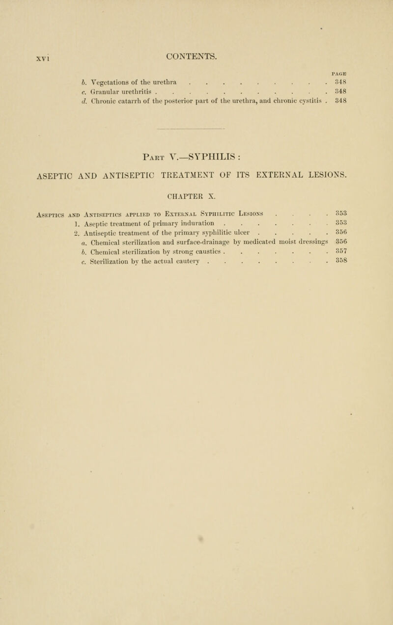 PAGE b. Vegetations of the urethra ......... 348 c. (Jranular urethritis ........... 348 d. Chronic catarrh of the posterior part of the urethra, and elnonic cystitis . 348 Pakt v.—syphilis : ASEPTIC AND ANTISEPTIC TREATMENT OF ITS EXTERNAL LESIONS. CHAPTER X. Aseptics and Antiseptics applied to External Syphilitic Lesions .... 353 L Aseptic treatment of primary induration 353 2. Antiseptic treatment of the primary syphilitic ulcer 356 a. Chemical sterilization and surface-drainage by medicated moist dressings 356 b. Chemical sterilization by strong caustics 357 c. Sterilization by the actual cautery 358