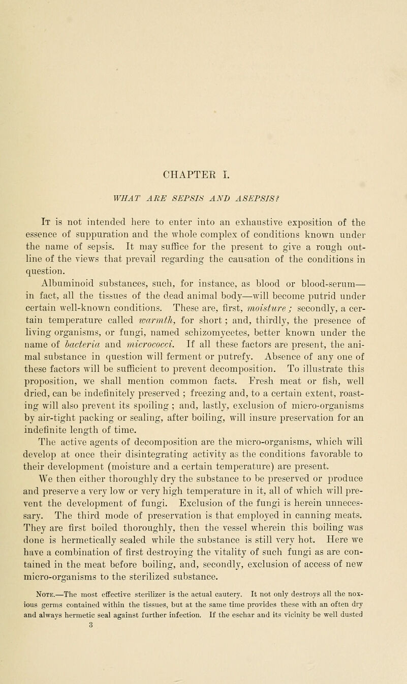 CHAPTEE I. WHAT ARE SEPSIS AND ASEPSIS? It is not intended here to enter into an exhaustive exposition of the essence of suppuration and the whole complex of conditions known under the name of sepsis. It may suffice for the present to give a rough out- line of the views that prevail regarding the causation of the conditions in question. Albuminoid substances, such, for instance, as blood or blood-serum— in fact, all the tissues of the dead animal body—will become putrid under certain well-known conditions. These are, first, moisture ; secondly, a cer- tain temperature called warmth, for short; and, thirdly, the presence of living organisms, or fungi, named schizomycetes, better known under the name of bacteria and micrococci. If all these factors are present, the ani- mal substance in question will ferment or joutrefy. Absence of any one of these factors will be sufficient to prevent decomposition. To illustrate this proposition, we shall mention common facts. Fresh meat or fish, well dried, can be indefinitely preserved ; freezing and, to a certain extent, roast- ing will also prevent its spoiling; and, lastly, exclusion of micro-organisms by air-tight packing or sealing, after boiling, will insure preservation for an indefinite length of time. The active agents of decomposition are the micro-organisms, which will develop at once their disintegrating activity as the conditions favorable to their development (moisture and a certain temperature) are present. We then either thoroughly dry the substance to be preserved or jDroduce and preserve a very low or very high temperature in it, all of which will j)re- vent the development of fungi. Exclusion of the fungi is herein unneces- sary. The third mode of preservation is that employed in canning meats. They are first boiled thoroughly, then the vessel wherein this boiling was done is hermetically sealed while the substance is still very hot. Here we have a combination of first destroying the vitality of such fungi as are con- tained in the meat before boiling, and, secondly, exclusion of access of new micro-organisms to the sterilized substance. Note.—The most effective sterilizer is the actual cautery. It not only destroys all the nox- ious germs contained within the tissues, but at the same time provides these with an often dry and always hermetic seal against further infection. If the eschar and its vicinity be well dusted