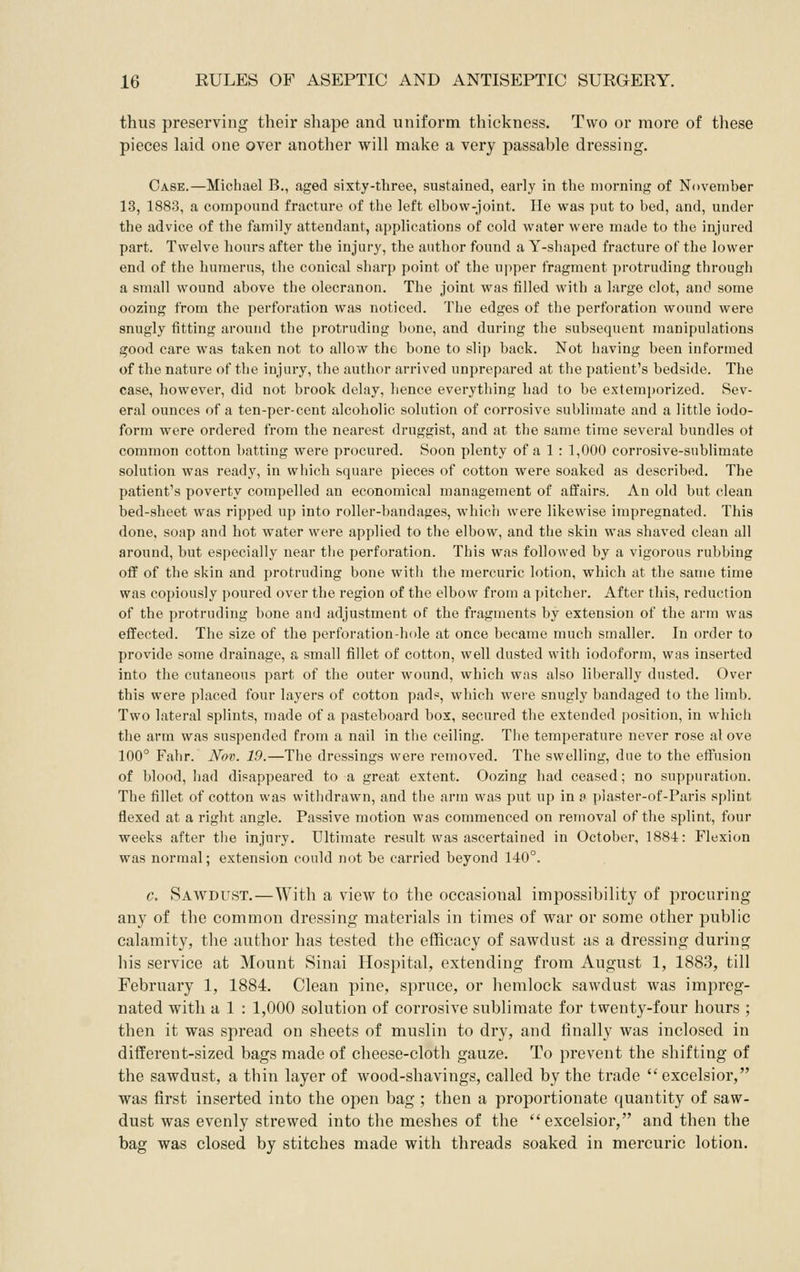 thus preserving their shape and uniform thickness. Two or more of these pieces laid one over another will make a very passable dressing. Case.—Michael B., aged sixty-three, sustained, early in the morning of November 13, 1883, a compound fracture of the left elbow-joint. He was put to bed, and, under the advice of the family attendant, applications of cold water were made to the injured part. Twelve hours after the injury, the author found a Y-shaped fracture of the lower end of the humerus, the conical sharp point of the upper fragment protruding through a small wound above the olecranon. The joint was filled with a large clot, and some oozing from the perforation was noticed. The edges of the perforation wound were snugly fitting around the i)rotruding bone, and during the subsequent manipulations good care was taken not to allow the bone to slip back. Not having been informed of the nature of the injury, the author arrived unprepared at the patient's bedside. The case, however, did not brook delay, hence everything had to be extemporized. Sev- eral ounces of a ten-per-cent alcoholic solution of corrosive sublimate and a little iodo- form were ordered from the nearest druggist, and at the same time several bundles ot common cotton l)atting were procured. Soon plenty of a 1 : 1,000 corrosive-sublimate solution was ready, in which square pieces of cotton were soaked as described. The patient's poverty compelled an economical management of affairs. An old but clean bed-sheet was ripped up into roller-bandages, which were likewise impregnated. This done, soap and hot water were applied to the elbow, and the skin was shaved clean all around, but especially near the perforation. This was followed by a vigorous rubbing off of the skin and protruding bone witli the mercuric lotion, which at the same time was copiously poured over the region of the elbow from a pitcher. After this, reduction of the protruding bone and adjustment of the fragments by extension of the arm was effected. The size of the perforation-hole at once became much smaller. In order to provide some drainage, a small fillet of cotton, well dusted with iodoform, was inserted into the cutaneous part of the outer wound, which was also liberally dusted. Over this were placed four layers of cotton pad?, which were snugly bandaged to the limb. Two lateral splints, made of a pasteboard box, secured the extended position, in which the arm was suspended from a nail in the ceiling. The temperature never rose al ove 100° Fahr. Nov. 19.—The dressings were removed. The swelling, due to the etfusion of blood, had disappeared to a great extent. Oozing had ceased; no suppuration. The fillet of cotton was withdrawn, and the arm was put up in a plaster-of-Paris splint flexed at a right angle. Passive motion was commenced on removal of the splint, four weeks after the injury. Ultimate result was ascertained in October, 1884: Flexion was normal; extension could not be carried beyond 140°. c. Sawdust.—With a view to the occasional impossibility of procuring any of the common dressing materials in times of war or some other public calamity, the author has tested the efficacy of sawdust as a dressing during his service at Mount Sinai Hospital, extending from August 1, 1883, till February 1, 1884. Clean pine, spruce, or hemlock sawdust was impreg- nated with a 1 : 1,000 solution of corrosive sublimate for twenty-four hours ; then it was spread on sheets of muslin to dry, and finally was inclosed in different-sized bags made of cheese-cloth gauze. To prevent the shifting of the sawdust, a thin layer of wood-shavings, called by the trade  excelsior, was first inserted into the open bag ; then a proportionate quantity of saw- dust was evenly strewed into the meshes of the excelsior, and then the bag was closed by stitches made with threads soaked in mercuric lotion.