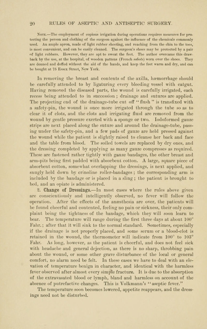 Note.—The employment of copious irrigation during operations requires measures for pro- tecting the person and clothinj: of the surgeon against the influence of the chemicals commonly used. An ample apron, made of light rubber sheeting, and reaching from the chin to the toes, is most convenient, and can be easily cleaned. The surgeon's shoes may be protected by a pair of light rubbers. However, they are apt to sweat the feet. The author overcame this draw- back by the use, at the hospital, of wooden pattens (French sabots) worn over the shoes. They are donned and doffed without the aid of the hands, and keep the feet warm and dry, and can be bought at 75 Essex Street, New York. In removing the breast and contents of the axilla, lia?morrhage should be carefully attended to by ligaturing every bleeding vessel with catgut. Having removed the diseased parts, the wound is carefully irrigated, each recess being attended to in succession ; drainage and sutures are applied. The projecting end of the drainage-tube cut off flush is transfixed with a safety-pin, the wound is once more irrigated through the tube so as to clear it of clots, and the clots and irrigating fluid are removed from the wound by gentle pressure exerted with a sponge or two. lodoformed gauze strips are next placed along the suture and around the drainage-tube, pass- ing under the safety-pin, and a few pads of gauze are held pressed against the wound while the patient is slightly raised to cleanse her back and face and the table from blood. The soiled towels are replaced by dry ones, and the dressing completed by applying as many gauze compresses as required. These are fastened rather tightly with gauze bandages, the other breast and arm-pits being first padded with absorbent cotton. A large, square piece of absorbent cotton, somewhat overlapping the dressings, is next applied, and snugly held down by crinoline roller-bandages ; the corresponding arm is included by the bandage or is placed in a sling ; the patient is brought to bed, and an opiate is administered. 2. Change of Dressings.—In most cases where the rules above given are conscientiously and intelligently observed, no fever will follow the operation. After the effects of the anesthesia are over, the patients will be found cheerful and contented, feeling no pain or sickness, their only com- plaint being the tightness of the bandage, which they will soon learn to bear. The temperature will range during the first three days at about 100° Fahr.; after that it will sink to the normal standard. Sometimes, especially if the drainage is not properly placed, and some serum or a blood-clot is retained in the wound, the thermometer will indicate from 100° to 103° Fahr. As long, however, as the patient is cheerful, and does not feel sick with headache and general dejection, as there is no sharp, throbbing pain about the wound, or some other grave disturbance of the local or general comfort, no alarm need be felt. In these cases we have to deal with an ele- vation of temperature benign in character, and identical with the harmless fever observed after almost every simple fracture. It is due to the absorption of the extravasated blood or lymph, bland and harmless on account of the absence of putrefactive changes. This is Volkmann's aseptic fever. The temperature soon becomes lowered, appetite reappears, and the dress- ings need not be disturbed.