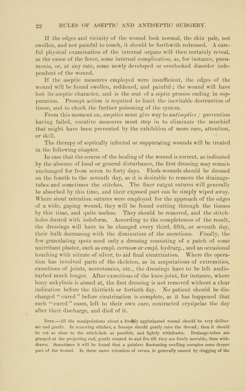 If the edges and vicinity of the wound look normal, the skin pale, not swollen, and not painful to touch, it shoiild be forthwith redressed. A care- ful physical examination of the internal organs will then certainly reveal, as the cause of the fever, some internal complication, as, for instance, pneu- monia, or, at any rate, some newly developed or overlooked disorder inde- pendent of the wound. If the aseptic measures employed were insufficient, the edges of the wound will be found swollen, reddened, and painful; the wound will have lost its aseptic character, and is the seat of a septic process ending in sup- puration. Prompt action is required to limit the inevitable destruction of tissue, and to check the further poisoning of the system. From this moment on, aseptics must give way to antiseptics ; prevention having failed, curative measures must step in to eliminate the mischief that might have been prevented by the exhibition of more care, attention, or skill. The therapy of septically infected or suppurating wounds will be treated in the following chapter. In case that the course of the healing of the wound is correct, as indicated by the absence of local or general disturbance, the first dressing may remain unchanged for from seven to forty days. Flesh-wounds should be dressed on the fourth to the seventh day, as it is desirable to remove the drainage- tubes and sometimes the stitches. The finer catgut sutures will generally be absorbed by this time, and their exposed part can be simply wiped away. Where stout retention sutures w^ere employed for the approach of the edges of a wide, gaping wound, they will be found cutting through the tissues by this time, and quite useless. They should be removed, and the stitch- holes dusted with iodoform. According to the completeness of the result, the dressings will have to be changed every third, fifth, or seventh day, their bulk decreasing with the diminution of the secretions. Finally, the few granulating spots need only a dressing consisting of a patch of some unirritant plaster, such as empl. cerussae or empl. hydrarg., and an occasional touching with nitrate of silver, to aid final cicatrization. Where the opera- tion has involved parts of the skeleton, as in amputations of extremities, exsections of joints, necrotomies, etc., the dressings have to be left undis- turbed much longer. After exsections of the knee-joint, for instance, where bony ankylosis is aimed at, the first dressing is not removed without a clear indication before the thirtieth or fortieth day. No patient should be dis- charged ''cured before cicatrization is complete, as it has happened that such cured cases, left to their own care, contracted erysipelas the day after their discharge, and died of it. Note.—All the manipulations about a freshly agglutinated wound should be very deliber- ate and gentle. In removing stitches, a forceps should gently raise the thread; then it should be cut as close to the stitch-hole as possible, and lightly withdrawn. Drainage-tubes are grasped at the projecting end, gently rotated to and fro till they are freely movable, then with- drawn. Sometimes it will be found that a painless fluctuating swelling occupies some deeper part of the wound. In these cases retention of serum is generally caused by clogging of the