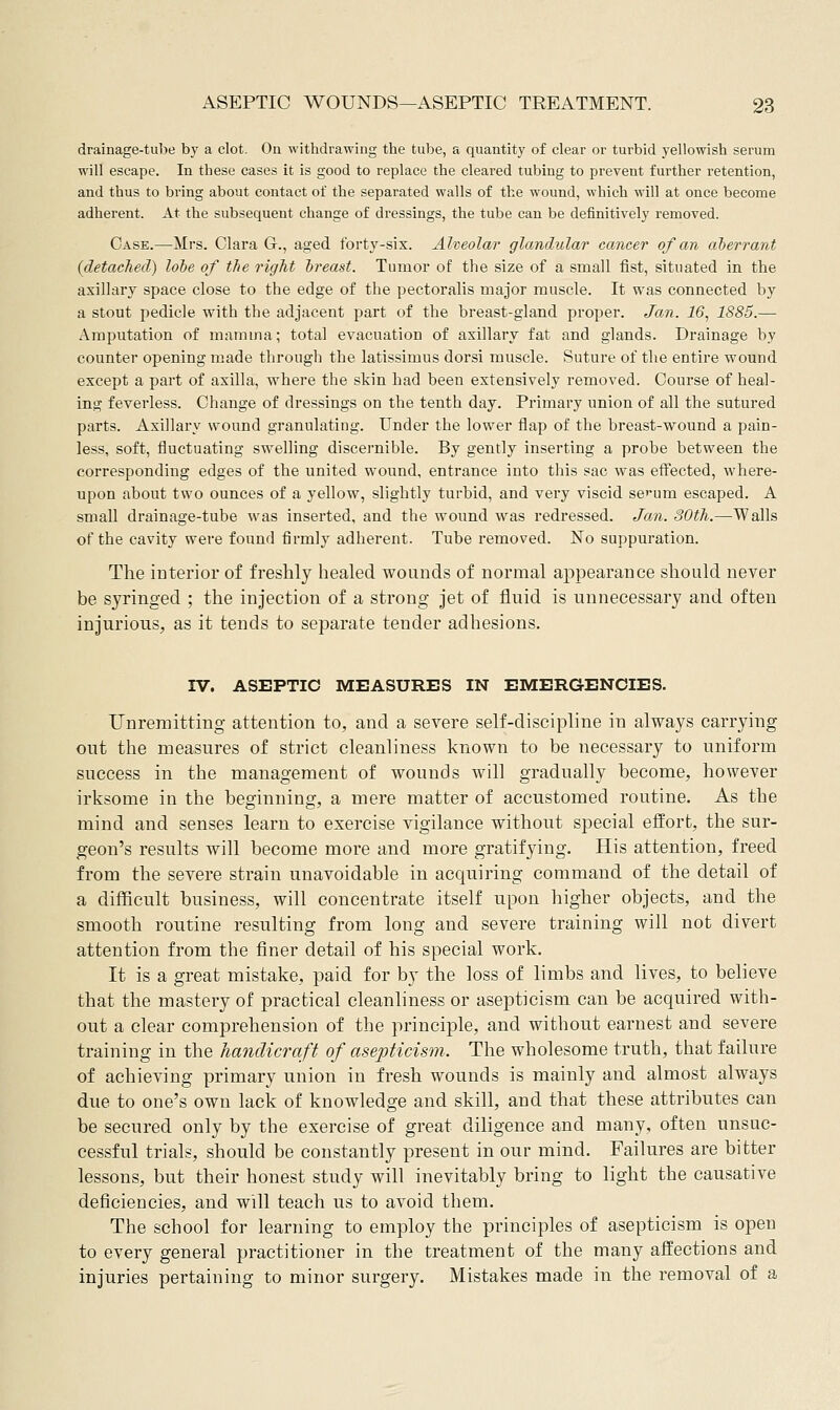 drainage-tube by a clot. On withdrawing the tube, a quantity of clear or turbid yellowish serum will escape. In these cases it is good to replace the cleared tubing to prevent further retention, and thus to bring about contact of the separated walls of the wound, which will at once become adherent. At the subsequent change of dressings, the tube can be definitively removed. Case.—Mrs. Clara G., aged forty-six. Alveolar glandular cancer of an aberrant (detached) lohe of the right Ireast. Tumor of the size of a small fist, situated in the axillary space close to the edge of the pectoralis major muscle. It was connected by a stout pedicle with the adjacent part of the breast-gland proper. Jan. 16, 1885.— Amputation of mamma; total evacuation of axillary fat and glands. Drainage by counter opening made through the latissimus dorsi muscle. Suture of the entire wound except a part of axilla, where the skin had been extensively removed. Course of heal- ing feverless. Change of dressings on the tenth day. Primary union of all the sutured parts. Axillary wound granulating. Under the lower flap of the breast-wound a pain- less, soft, fluctuating swelling discernible. By gently inserting a probe between the corresponding edges of the united wound, entrance into this sac was effected, where- upon about two ounces of a yellow, slightly turbid, and very viscid scum escaped. A small drainage-tube was inserted, and the wound was redressed. Jan. 30th.—Walls of the cavity were found firmly adherent. Tube removed. No suppuration. The iDterior of freshly healed wounds of normal appearance should never be syringed ; the injection of a strong jet of fluid is unnecessary and often injurious;, as it tends to separate tender adhesions. rv. ASEPTIC MEASURES IN EMERGENCIES. Unremitting attention to, and a severe self-discipline in always carrying out the measures of strict cleanliness known to be necessary to uniform success in the management of wounds will gradually become, however irksome in the beginning, a mere matter of accustomed routine. As the mind and senses learn to exercise vigilance without special effort, the sur- geon's results will become more and more gratifying. His attention, freed from the severe strain unavoidable in acquiring command of the detail of a difficult business, will concentrate itself upon higher objects, and the smooth routine resulting from long and severe training will not divert attention from the finer detail of his special work. It is a great mistake, paid for by the loss of limbs and lives, to believe that the mastery of practical cleanliness or asepticism can be acquired with- out a clear comprehension of the principle, and without earnest and severe training in the handicraft of asepticism. The wholesome truth, that failure of achieving primary union in fresh wounds is mainly and almost always due to one's own lack of knowledge and skill, and that these attributes can be secured only by the exercise of great diligence and many, often unsuc- cessful trials, should be constantly present in our mind. Failures are bitter lessons, but their honest study will inevitably bring to light the causative deficiencies, and will teach us to avoid them. The school for learning to employ the principles of asepticism is open to every general practitioner in the treatment of the many affections and injuries pertaining to minor surgery. Mistakes made in the removal of a