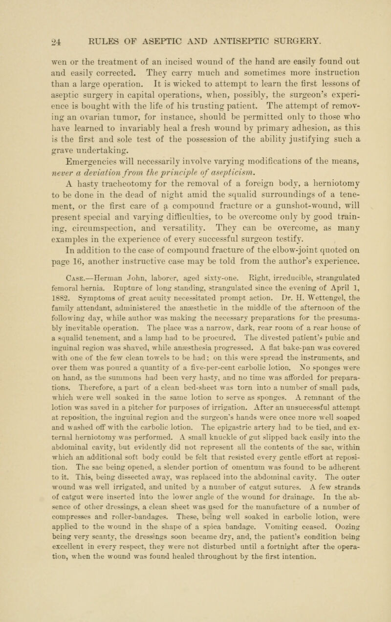 Aven or the treatment of an incised wounrl of the hand are easily found out and easily corrected. They carry much and sometimes more instruction than a large operation. It is wicked to attempt to learn the first lessons of aseptic surgery in capital operations, when, possibly, the surgeon's experi- ence is bought with the life of his trusting patient. The attempt of remoT- ing an ovarian tumor, for instance, should be permitted only to those who have learned to invariably heal a fresh wound by primary adhesion, as this is the first and sole test of the possession of the ability justifying such a grave undertaking. Emergencies will necessarily involve varying modifications of the means, never a deviation from the principle of asepticism. A hasty tracheotomy for the removal of a foreign body, a herniotomy to be done in the dead of night amid the squalid surroundings of a tene- ment, or the first care of a compound fracture or a gunshot-wound, will present special and varying diflSculties, to be overcome only by good train- ing, circumspection, and versatility. They can be overcome, as many examples in the experience of every successful surgeon testify. In addition to the case of compound fracture of the elbow-joint quoted on page 16, another instructive case may be told from the author's experience. Case.—Herman John, laborer, aged sixty-one. Right, irreducible, strangulated femoral hernia. Rupture of long standing, strangulated since the evening of April 1, 1882. Symptoms of great acuity necessitated prompt action. Dr. H. Wettengel, the family attendant, administered the anaesthetic in the middle of the afternoon of the following day, while author was making the necessary preparations for the presuma- bly inevitable operation. The place was a narrow, dark, rear room of a rear house of a squalid tenement, and a lamp had to be procured. The divested patient's pubic and inguinal region was shaved, while anaesthesia progressed. A flat bake-pan was covered with one of the few clean towels to be had; on this were spread the instruments, and over them was poured a quantity of a five-per-cent carbolic lotion. No sponges were on hand, as the summons had been very hasty, and no time was aiforded for prepara- tions. Therefore, a part of a clean bed-sheet was torn into a number of small pads, which were well soaked in the same lotion to serve as sponges. A remnant of the lotion was saved in a pitcher for purposes of irrigation. After an unsuccessful attempt at reposition, the inguinal region and the surgeon's hands were once more well soaped and washed off with the carbolic lotion. The epigastric artery had to be tied, and ex- ternal herniotomy was performed. A small knuckle of gut slipped back easily into the abdominal cavity, but evidently did not represent all the contents of the sac, within which an additional soft body could be felt that resisted every gentle effort at reposi- tion. The sac being opened, a slender portion of omentum was found to be adherent to it. This, being dissected away, was replaced into the abdominal cavity. The outer wound was well irrigated, and united by a number of catgut sutures. A few strands of catgut were inserted into the lower angle of the wound for drainage. In the ab- sence of other dressings, a clean sheet was used for the manufacture of a number of compresses and roller-bandages. These, being well soaked in carbolic lotion, were applied to the wound in the shape of a spica bandage. Vomiting ceased. Oozing being very scanty, the dressings soon became dry, and, the patient's condition being excellent in every respect, they were not disturbed until a fortnight after the opera- tion, when the wound was found healed throughout by the first intention.