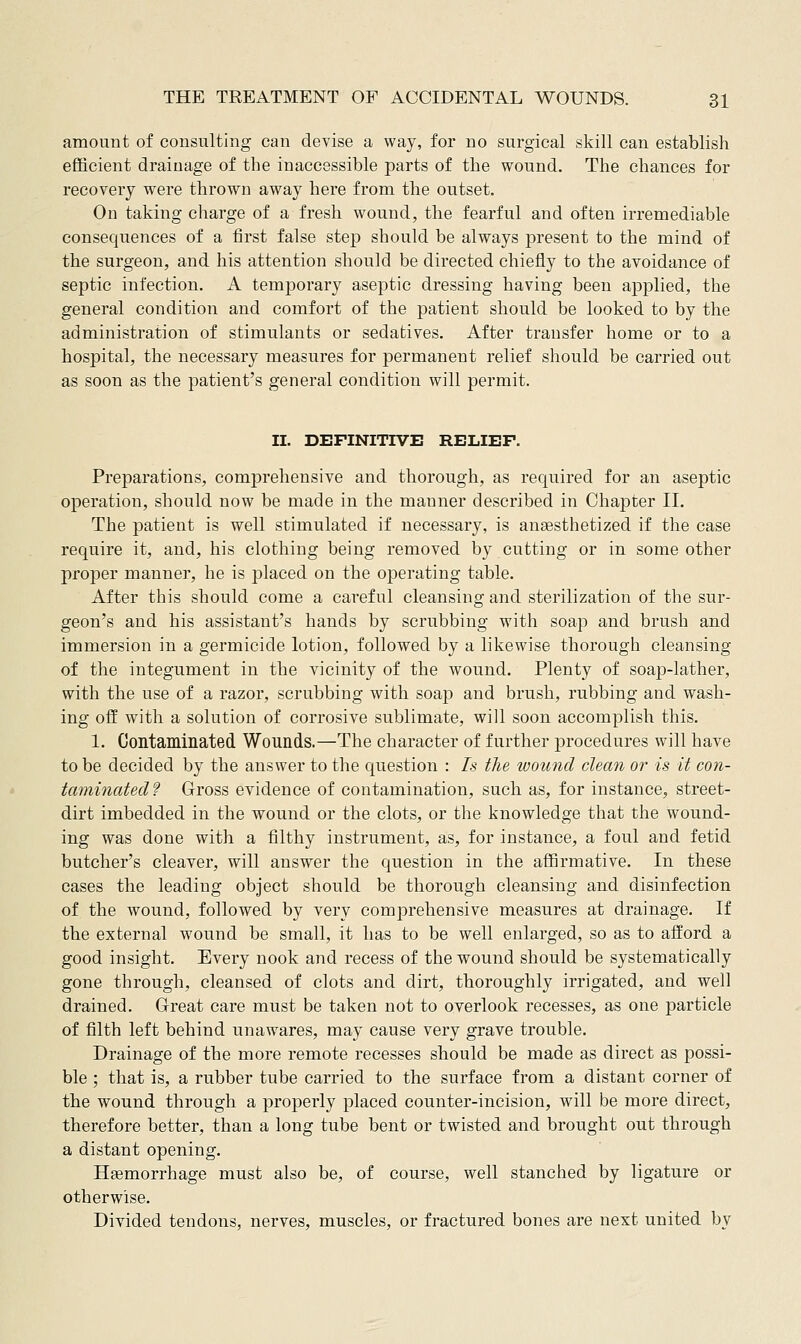 amount of consulting can devise a way, for no surgical skill can establish efficient drainage of the inaccessible parts of the wound. The chances for recovery were thrown away here from the outset. On taking charge of a fresh wound, the fearful and often irremediable consequences of a first false step should be always present to the mind of the surgeon, and his attention should be directed chiefly to the avoidance of septic infection. A temj)orary aseptic dressing having been applied, the general condition and comfort of the patient should be looked to by the administration of stimulants or sedatives. After transfer home or to a hospital, the necessary measures for permanent relief should be carried out as soon as the patient's general condition will permit. II. DEFINITIVE RELIEF. Preparations, comprehensive and thorough, as required for an aseptic operation, should now be made in the manner described in Chapter II. The patient is well stimulated if necessary, is anaesthetized if the case require it, and, his clothing being removed by cutting or in some other proper manner, he is placed on the ojDerating table. After this should come a careful cleansing and sterilization of the sur- geon's and his assistant's hands by scrubbing with soap and brush and immersion in a germicide lotion, followed by a likewise thorough cleansing of the integument in the vicinity of the wound. Plenty of soap-lather, with the use of a razor, scrubbing with soap and brush, rubbing and wash- ing off with a solution of corrosive sublimate, will soon accomplish this. 1. Contaminated Wounds.—The character of further procedures will have to be decided by the answer to the question : Is the wound clean or is it con- taminated? Gross evidence of contamination, such as, for instance, street- dirt imbedded in the wound or the clots, or the knowledge that the wound- ing was done with a filthy instrument, as, for instance, a foul and fetid butcher's cleaver, will answer the question in the affirmative. In these cases the leading object should be thorough cleansing and disinfection of the wound, followed by very comprehensive measures at drainage. If the external wound be small, it has to be well enlarged, so as to afford a good insight. Every nook and recess of the wound should be systematically gone through, cleansed of clots and dirt, thoroughly irrigated, and well drained. G-reat care must be taken not to overlook recesses, as one particle of filth left behind unawares, may cause very grave trouble. Drainage of the more remote recesses should be made as direct as possi- ble ; that is, a rubber tube carried to the surface from a distant corner of the wound through a properly placed counter-incision, will be more direct, therefore better, than a long tube bent or twisted and brought out through a distant opening. Haemorrhage must also be, of course, well stanched by ligature or otherwise. Divided tendons, nerves, muscles, or fractured bones are next united by