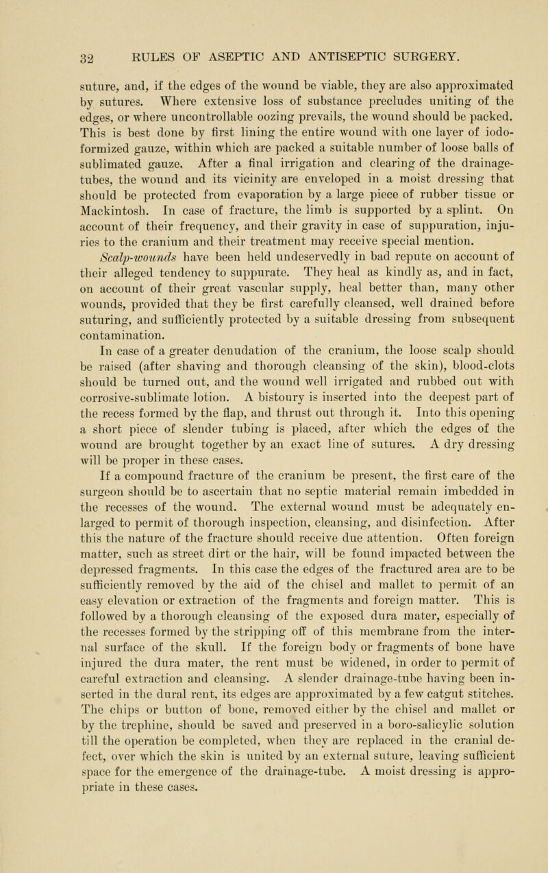 suture, and, if the edges of the wound be viable, they are also approximated by sutures. Where extensive loss of substance precludes uniting of the edges, or where uncontrollable oozing prevails, the wound should be packed. This is best done by first lining the entire wound with one layer of iodo- formized gauze, within which are packed a suitable number of loose balls of sublimated gauze. After a final irrigation and clearing of the drainage- tubes, the wound and its vicinity are enveloped in a moist dressing that should be protected from evaporation by a large piece of rubber tissue or Mackintosh. In case of fracture, the limb is supported by a splint. On account of their frequency, and their gravity in case of suppuration, inju- ries to the cranium and their treatment may receive special mention. Scalp-wounds have been held undeservedly in bad repute on account of their alleged tendency to suppurate. They heal as kindly as, and in fact, on account of their great vascular supply, heal better than, many other wounds, provided that they be first carefully cleansed, well drained before suturing, and sufficiently protected by a suitable dressing from subsequent contamination. In case of a greater denudation of the cranium, the loose scalp should be raised (after shaving and thorough cleansing of the skin), blood-clots should be turned out, and the wound well irrigated and rubbed out with corrosive-sublimate lotion. A bistoury is inserted into the deepest part of the recess formed by the flap, and thrust out through it. Into this opening a short piece of slender tubing is placed, after which the edges of the wound are brought together by an exact line of sutures. A dry dressing will be proper in these cases. If a compound fracture of the cranium be present, the first care of the surgeon should be to ascertain that no septic material remain imbedded in the recesses of the wound. The external wound must be adequately en- larged to permit of thorough inspection, cleansing, and disinfection. After this the nature of the fracture should receive due attention. Often foreign matter, such as street dirt or the hair, will be found impacted between the depressed fragments. In this case the edges of the fractured area are to be sufficiently removed by the aid of the chisel and mallet to permit of an easy elevation or extraction of the fragments and foreign matter. This is followed by a thorough cleansing of the exposed dura mater, especially of the recesses formed by the stripping off of this membrane from the inter- nal surface of the skull. If the foreign body or fragments of bone have injured the dura mater, the rent must be widened, in order to permit of careful extraction and cleansing. A slender drainage-tube having been in- serted in the dural rent, its edges are approximated by a few catgut stitches. The chips or button of bone, removed eitlier by the chisel and mallet or by the trephine, should be saved and preserved in a boro-salicylic solution till the operation be completed, when they are replaced in the cranial de- fect, over which the skin is united by an external suture, leaving sufficient space for the emergence of the drainage-tube. A moist dressing is appro- priate in these cases.