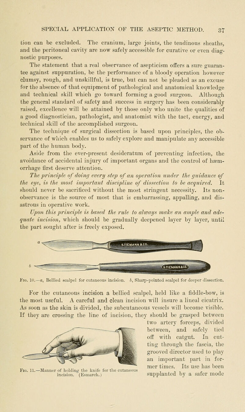 tion can be excluded. The cranium, large joints, the tendinous sheaths, and the peritoneal cavity are now safely accessible for curatiye or even diag- nostic purposes. The statement that a real observance of asepticism offers a sure guaran- tee against suppuration, be the performance of a bloody operation however clumsy, rough, and unskillful, is true, but can not be pleaded as an excuse for the absence of that equipment of pathological and anatomical knowledge and technical skill which go toward forming a good surgeon. Although the general standard of safety and success in surgery has been considerably raised, excellence will be attained by those only who unite the qualities of a good diagnostician, pathologist, and anatomist with the tact, energy, and technical skill of the accomplished surgeon. The technique of surgical dissection is based upon principles, the ob- servance of which enables us to safely explore and manipulate any accessible part of the human body. Aside from the ever-present desideratum of preventing infection, the avoidance of accidental injury of important organs and the control of hsem- orrhage first deserve attention. The 'principle of doing every step of cm operation under the guidance of the eye, is the most important discipline of dissection to he acquired. It should never be sacrificed without the most stringent necessity. Its non- observance is the source of most that is embarrassing, appalling, and dis- astrous in operative work. Upo7i this principle is iased the rule to always mahe an ample and ade- quate incision, which should be gradually deepened layer by layer, until the part sought after is freely exposed. Fig. 10.—a, Bellied scalpel for cutaneous incision, b, Sharp-pointed scalpel for deeper dissection. For the cutaneous incision a bellied scalpel, held like a fiddle-bow, is the most useful. A careful and clean incision will insure a lineal cicatrix. As soon as the skin is divided, the subcutaneous vessels will become visible. If they are crossing the line of incision, they should be grasjDed between two artery forceps, divided between, and safely tied off with catgut. In cut- ting through the fascia, the grooved director used to play an important part in for- mer times. Its use has been 11.—Manner of holdino' the knife for the cutaneous t , -, -i _e t incision. (Esmarch.; Supplanted by a sater mode Tig,