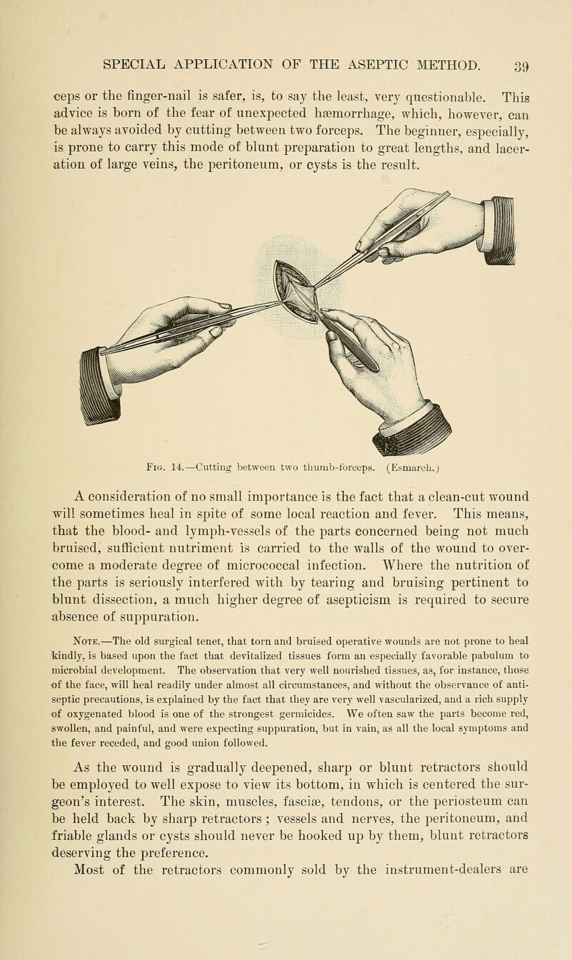 ceps or the finger-nail is safer, is, to say the least, very questionable. This advice is born of the fear of unexpected hsemorrhage, which, however, can be always avoided by cutting between two forceps. The beginner, especially, is prone to carry this mode of blunt preparation to great lengths, and lacer- ation of large veins, the peritoneum, or cysts is the result. Fig Cutting between two thumb-forceps. (Esmarch.) A consideration of no small importance is the fact that a clean-cut wound will sometimes heal in spite of some local reaction and fever. This means, that the blood- and lymph-vessels of the parts concerned being not much bruised, sufficient nutriment is carried to the walls of the wound to over- come a moderate degree of micrococcal infection. Where the nutrition of the parts is seriously interfered with by tearing and bruising pertinent to blunt dissection, a much higher degree of asepticism is required to secure absence of suppuration. Note.—The old surgical tenet, that torn and bruised operative wounds ai^e not prone to heal kindly, is based upon the fact that devitalized tissues form an especially favorable pabulum to microbial development. The observation that very well nourished tissues, as, for instance, those of the face, will heal readily under almost all circumstances, and without the observance of anti- septic precautions, is explained by the fact that they are very well vascularized, and a rich supply of oxygenated blood is one of the strongest gennicides. We often saw the parts become red, swollen, and painful, and were expecting suppuration, but in vain, as all the local symptoms and the fever receded, and good union followed. As the wound is gradually deepened, sharp or blunt retractors should be employed to well expose to view its bottom, in which is centered the sur- geon's interest. The skin, muscles, fasciae, tendons, or the periosteum can be held back by sharp retractors ; vessels and nerves, the |)eritoneum, and friable glands or cysts should never be hooked up by them, blunt retractors deserving the preference. Most of the retractors commonly sold by the instrument-dealers are