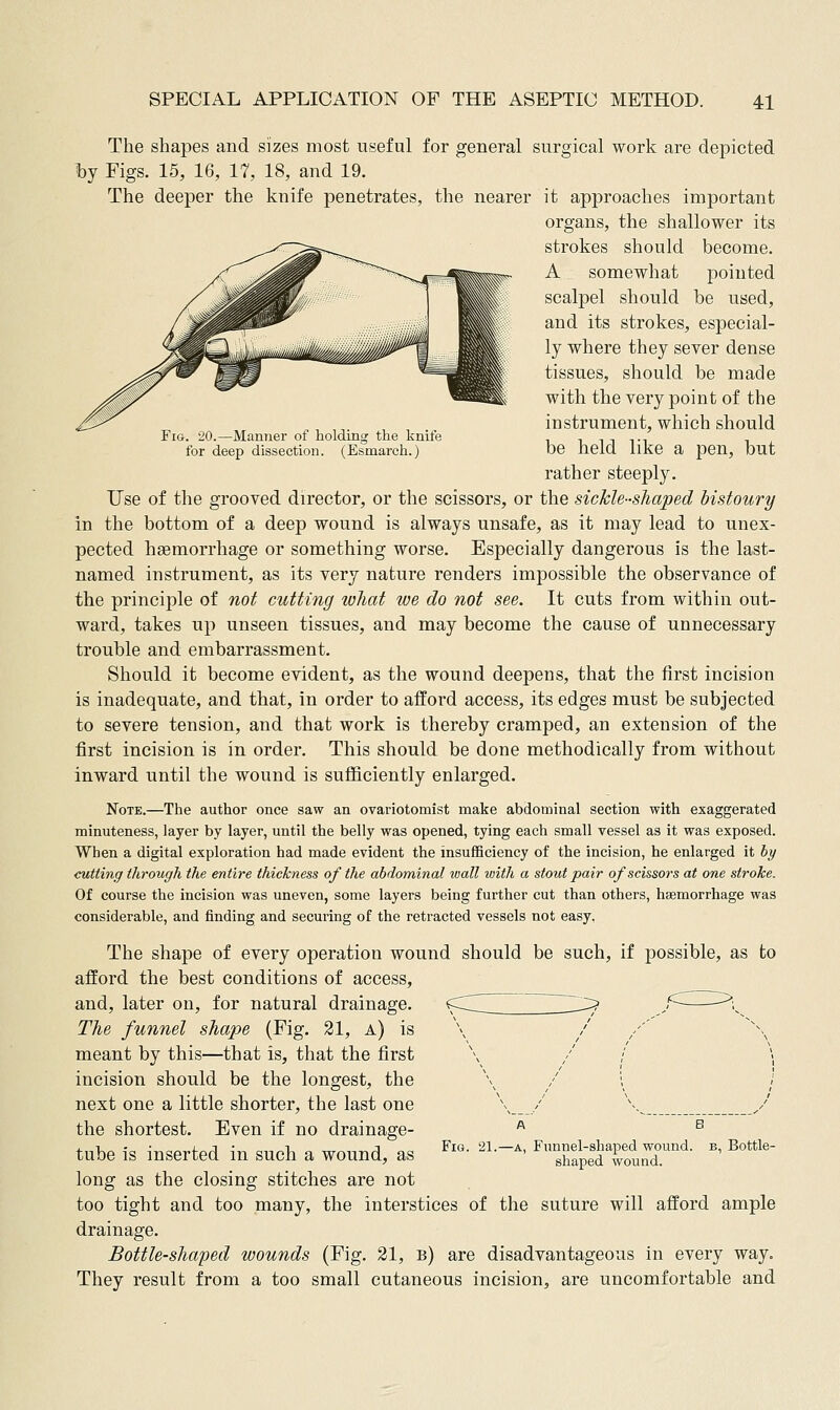 Fig. 20.—Manner of holding the knife for deep dissection. (Esmarch.) The shapes and sizes most useful for general surgical work are depicted by Figs. 15, 16, 17, 18, and 19. The deeper the knife penetrates, the nearer it approaches important organs, the shallower its strokes should become. A somewhat pointed scalpel should be used, and its strokes, especial- ly where they sever dense tissues, should be made with the very point of the instrument, which should be held like a pen, but rather steeply. Use of the grooved director, or the scissors, or the sichleshaped bistoury in the bottom of a deep wound is always unsafe, as it may lead to unex- pected haemorrhage or something worse. Especially dangerous is the last- named instrument, as its very nature renders impossible the observance of the principle of not cutting what we do not see. It cuts from within out- ward, takes up unseen tissues, and may become the cause of unnecessary trouble and embarrassment. Should it become evident, as the wound deepens, that the first incision is inadequate, and that, in order to afford access, its edges must be subjected to severe tension, and that work is thereby cramped, an extension of the first incision is in order. This should be done methodically from without inward until the wound is sufficiently enlarged. Note.—The author once saw an ovariotomist make abdominal section with exaggerated minuteness, layer by layer, until the belly was opened, tying each small vessel as it was exposed. When a digital exploration had made evident the insufficiency of the incision, he enlarged it by cutting through the entire thickness of the abdominal wall loith a stout pair of scissors at one stroke. Of course the incision was uneven, some layers being further cut than others, haemorrhage was considerable, and finding and securing of the retracted vessels not easy. The shape of every operation wound should be such, if possible, as to afford the best conditions of access, and, later on, for natural drainage. The funnel shape (Fig. 21, a) is meant by this—that is, that the first incision should be the longest, the next one a little shorter, the last one the shortest. Even if no drainage- tube is inserted in such a wound, as long as the closing stitches are not too tight and too many, the interstices of the suture will afford ample drainage. Bottle-shaped wounds (Fig. 31, b) are disadvantageous in every way. They result from a too small cutaneous incision, are uncomfortable and FiQ. 21.—A, Funnel-shaped wound, shaped wound. B, Bottle-