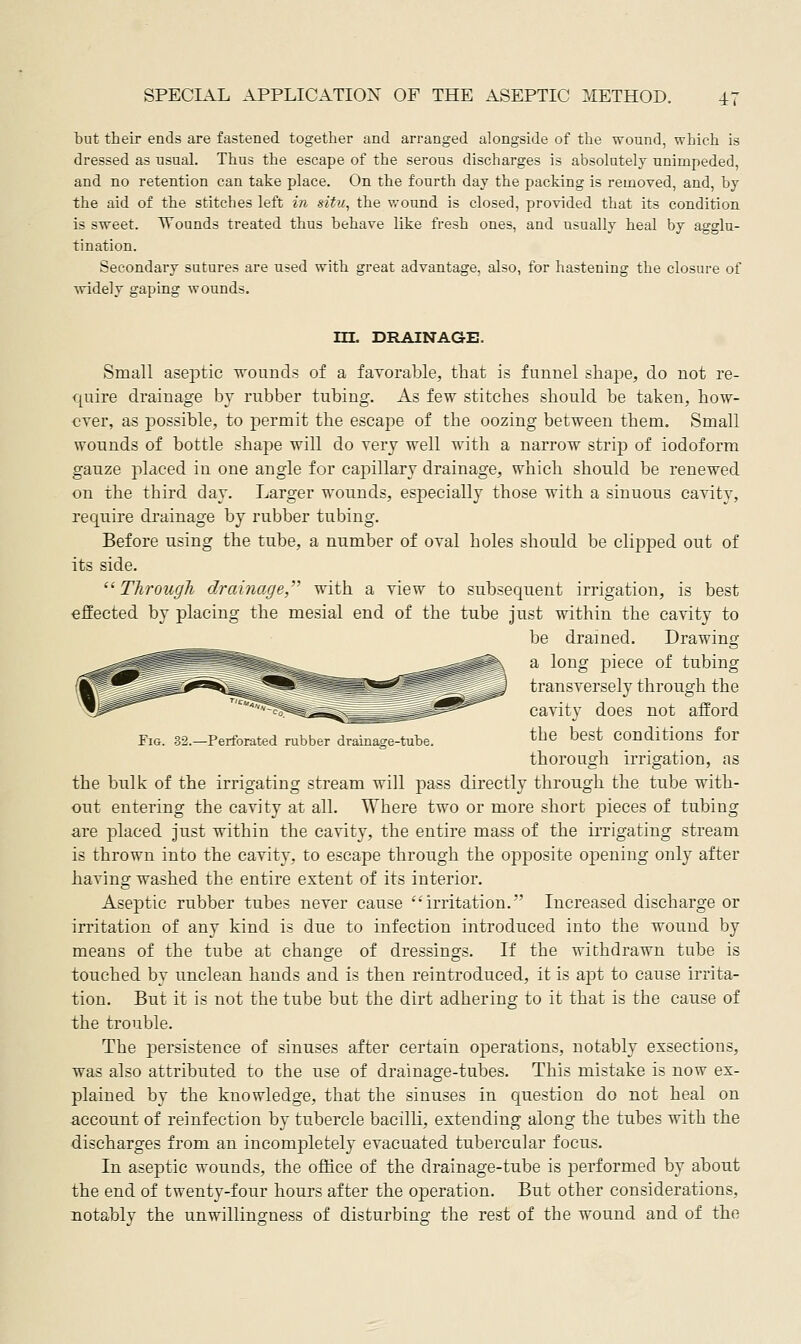 but their ends are fastened together and arranged alongside of the wound, which is dressed as usual. Thus the escape of the serous discharges is absolutely unimpeded, and no retention can take place. On the fourth day the packing is removed, and, by the aid of the stitches left in situ, the wound is closed, provided that its condition is sweet. TTounds treated thus behave like fresh ones, and usually heal by agglu- tination. Secondary sutures are used with great advantage, also, for hastening the closure of ■widely gaping wounds. Fig. 32.—Perforated rubber drainacre-tube. in. DRAINAGE. Small aseptic wouncls of a favorable, that is funnel shape, do not re- quire drainage by rubber tubing. As few stitches should be taken, how- ever, as possible, to permit the escape of the oozing between them. Small wounds of bottle shape ■will do very well with a narrow strip of iodoform ganze placed in one angle for capillary drainage, which should be renewed on the third day. Larger wounds, especially those with a sinuous cavity, require di'ainage by rubber tubing. Before using the tube, a number of oval holes should be clipped out of its side. Through drainage, with a view to subsequent irrigation, is best efEected by placing the mesial end of the tube Just within the cavity to be drained. Drawing a long i^iece of tubing transversely through the cavity does not afford the best conditions for thorough irrigation, as the bulk of the irrigating stream will pass directly through the tube with- out entering the cavity at all. Where two or more short pieces of tubing are placed just within the cavity, the entire mass of the iiTigating stream is thrown into the cavity, to escape through the opposite opening only after having washed the entire extent of its interior. Aseptic rubber tubes never cause irritation. Increased discharge or irritation of any kind is due to infection introduced into the wound by means of the tube at change of dressings. If the withdrawn tube is touched by unclean hands and is then reintroduced, it is ajjt to cause irrita- tion. But it is not the tube but the dirt adhering to it that is the cause of the trouble. The persistence of sinuses after certain operations, notably exsections, was also attributed to the use of drainage-tubes. This mistake is now ex- plained by the knowledge, that the sinuses in question do not heal on account of reinfection by tubercle bacilli, extending along the tubes with the discharges from an incompletely evacuated tubercular focus. In aseptic wounds, the oflfice of the drainage-tube is performed by about the end of twenty-four hours after the ojDeration. But other considerations, notably the unwilling-ness of disturbing the rest of the wound and of the