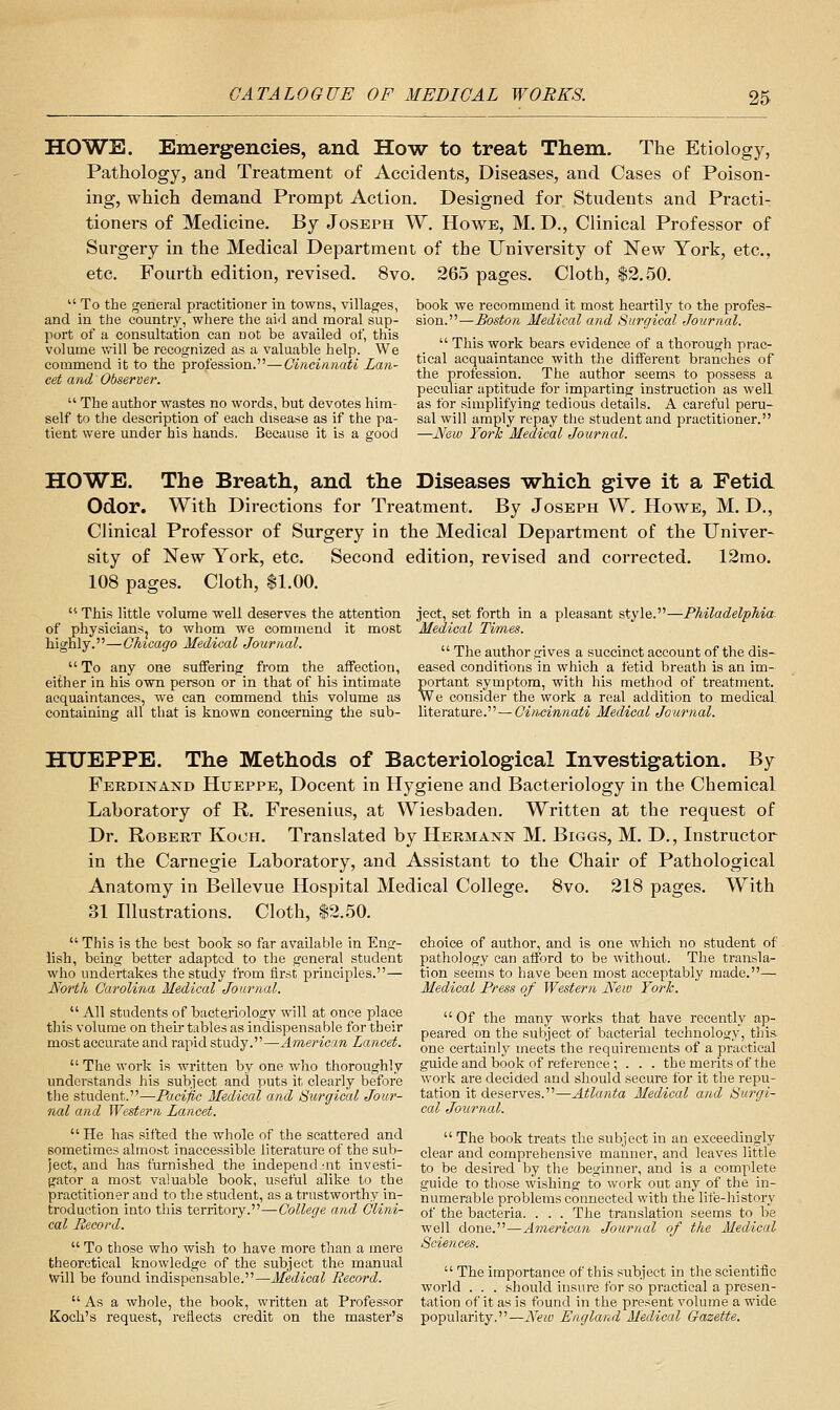 HOWE. Emergencies, and How to treat Them. The Etiology, Pathology, and Treatment of Accidents, Diseases, and Cases of Poison- ing, which demand Prompt Action. Designed for Students and Practi- tioners of Medicine. By Joseph W. Howe, M. D., Clinical Professor of Surgery in the Medical Department of the University of New York, etc., etc. Fourth edition, revised. 8vo. 265 pages. Cloth, $2.50. book we recommend it most heartily to the profes- sion.—Boston Medical and Surgical Journal.  This work bears evidence of a thorough prac- tical acquaintance with the different branches of the profession. The author seems to possess a peculiar aptitude for imparting instruction as well as for simplifying tedious details. A careful peru- sal will amply repay the student and practitioner. —JVew York Medical Journal.  To the general practitioner in towns, villages, and in the country, where the aid and moral sup- port of a consultation can not be availed of, this volume v/ill be recognized as a valuable help. We commend it to the profession.—Cincinnati Lan- cet and Observer.  The author wastes no words, but devotes him- self to the desciiption of each disease as if the pa- tient were under his hands. Because it is a good HOWE. The Breath, and the Diseases -which give it a Fetid Odor. With Directions for Treatment. By Joseph W. Howe, M. D., Clinical Professor of Surgery in the Medical Department of the Univer- sity of New York, etc. Second edition, revised and corrected. 12mo. 108 pages. Cloth, $1.00.  This little volume well deserves the attention of physiciansj to whom we commend it most highly.—Chicago Medical Journal.  To any one suffering from the affection, either in his own person or in that of his intimate acquaintances, we can commend this volume as containing all that is known concerning the sub- ject, set forth in a pleasant style.- Medical Times. -Philadelphia.  The author gives a succinct account of the dis- eased conditions in which a fetid breath is an im- portant symptom, with his method of treatment. We consider the work a real addition to medical literature. — Cincinnati Medical Journal. HTJEPPE. The Methods of Bacteriological Investigation. By Ferdinand Hueppe, Docent in Hygiene and Bacteriology in the Chemical Laboratory of R. Fresenius, at Wiesbaden. Written at the request of Dr. Robert Kooh. Translated by Hermann M. Biggs, M. D., Instructor in the Carnegie Laboratory, and Assistant to the Chair of Pathological Anatomy in Bellevue Hospital Medical College. 8vo. 218 pages. With 31 Illustrations. Cloth, $2.50. choice of author, and is one which no student of pathology can afford to be witliout. The transla- tion seems to have been most acceptably made.— Medical Press of Western New York.  This is the best book so far available in Eng- lish, being better adapted to the general student who undertakes the study from first principles.— North Carolina Medical Journal.  All students of bacteriology will at once place this volume on their tables as indispensable for their most accurate and rapid study.—American Lancet.  The work is written by one who thoroughly understands his subject and puts it clearly before the student.—Pacific Medical and Surgical Jour- nal and Western Lancet. He has sifted the whole of the scattered and sometimes almost inaccessible literature of the sub- ject, and has furnished the independ.-nt investi- gator a most valuable book, useful alike to the practitioner and to the student, as a trustworthy in- troduction into this territory.—College and Clini- cal Record.  To those who wish to have more than a mere theoretical knowledge of the subject the manual Will be found indispensable.—Medical Record.  As a whole, the book, written at Professor Koch's request, reflects credit on the master's  Of the many works that have recently ap- peared on the subject of bacterial technology, this one certainly meets the requirements of a practical guide and book of reference ; . . . the merits of the work are decided and should secure for it the repu- tation it deserves.—Atlanta Medical and Surgi- cal Journal. The book treats the subject in an exceedingly clear and comprehensive manner, and leaves little to be desired by the beginner, and is a complete guide to those wishing to work out any of the in- numerable problems connected with the life-history of the bacteria. . . . The translation seems to be well done.—American Journal of the Medical Sciences.  The importance of this subject in the scientific world ... should insure for so practical a presen- tation of it as is found in the present volume a wide popularity.—New England Medical Gazette.