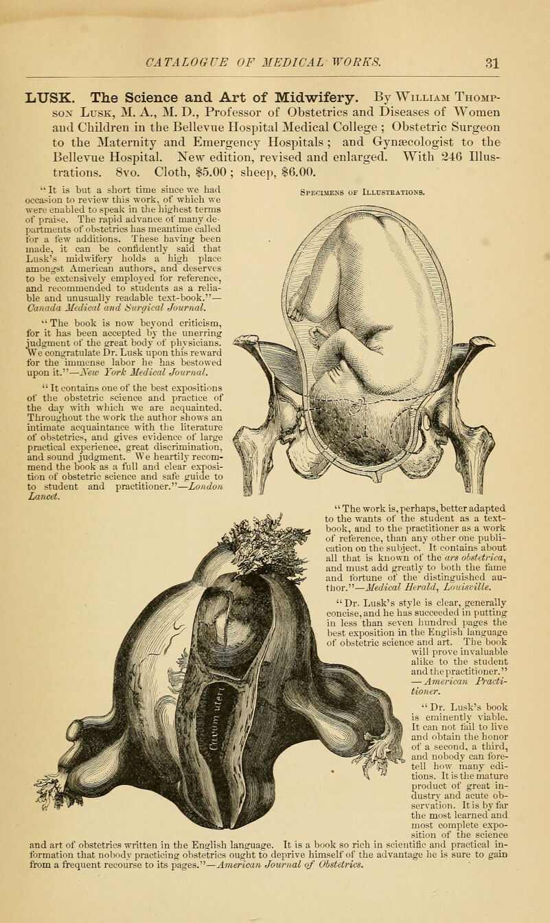 Specijieks of Lllusteations. LiUSK. The Science and Art of Midwifery. By William Thomp- so:!^ LusK, M. A., M. D., Professor of Obstetrics and Diseases of Women aud Children in the Bellevue Hospital Medical College ; Obstetric Surgeon to the Maternity and Emergency Hospitals ; and Gynaecologist to the Bellevue Hospital. New edition, revised and enlarged. With 246 Illus- trations. 8vo. Cloth, $5.00 ; sheep, 16.00.  It is but a short time since we had occasion to review this work, of which we were enabled to speak in the highest tenns of praise. The rapid advance of many de- partments of obstetrics has meautiine called for a few additions. These having been made, it can be confidently said that Lusk's midwifery holds a high place amongst American authors, and deserves to be'extensively employed for reference, and recommended to students as a relia- ble and unusually readable text-book.— Canada Medical and ISurgical Journal.  The book is now beyond criticism, for it has been accepted by the unerring judgment of the great body of physicians. We congratulate Dr. Lusk upon this reward for the immense labor he has bestowed upon it.—Kew York Medical Journal.  It contains one of the best expositions of the obstetric science and practice of the diiy with which we are acquainted. Throughout the work the author shows an intimate acquaintance with the literature of obstetrics, and gives evidence of large practical experience, great discrimination, and sound judgment. We heartily recom- mend the book as a full and clear exposi- tion of obstetric science and safe guide to to student and practitioner.—London Lancet.  The work is, perhaps, better adapted to the wants of the student as a text- book, and to the practitioner as a work of reference, than any other one publi- cation on the subiect. It contains about all that is known of the ars obstetrica^ and must add greatly to both the fame and fortune of the distinguished au- tbor.—Medical Herald, Louisville. Dr. Lusk's style is clear, generally concise, and he has succeeded in putting in less than seven hundred pages the 'lest exposition in the English language  obstetric science and art. The book will prove invaluable alike to the student and the practitioner. — American Practi- tioner. Dr. Lusk's book is eminently viable. It can not faU to live and obtain the honor of a second, a third, aud nobody can fore- tell how many edi- tions. It is the mature product of great in- dustry and acute ob- servation. It is by far the most leai'ned and most complete expo- sition of the science and art of obstetrics written in the English language. It is a book so rich in scientific and practical in- formation that nobody practicing obstetrics ought to deprive himself of the advantage he is sure to gain from a frequent recourse to its pages.—American Journal of Obstetrics.