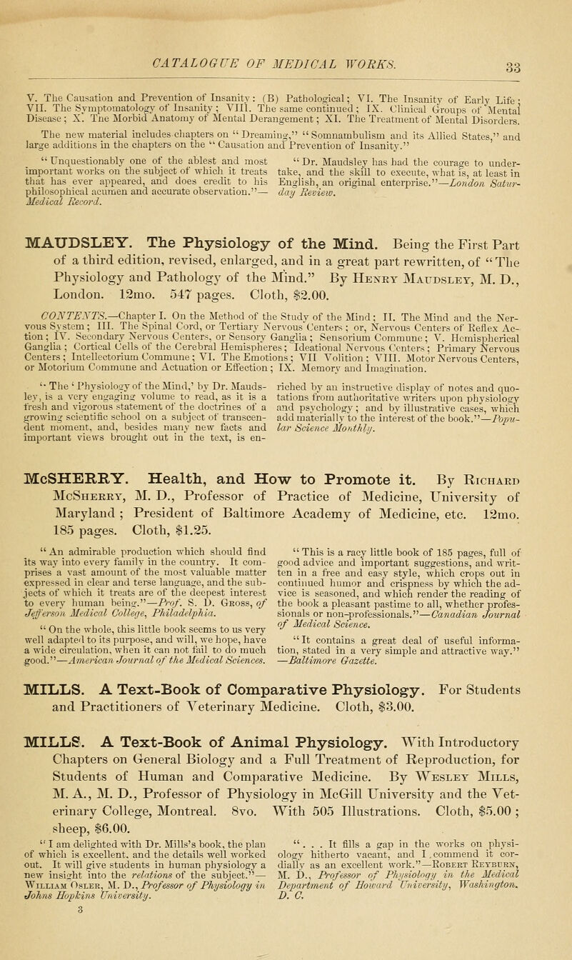 V. The Causation and Prevention of Insanity: (B) Pathological; VI. The Insanity of Early Life • VII. The Symptomatology of Insanity ; VIIL The same continued ; IX. Clinical Groups of Mental Disease ; X. Tne Morbid Anatomy of Mental Derangement; XI. The Treatment of Mental Disorders. The new material includes chapters on Dreaming, Somnambulism and its Allied States, and ge additions in the chapters on the  Causation and Prevention of Insanity. lar;  Unquestionably one of the ablest and most important works on the subject of which it treats that has ever appeared, and does credit to his philosophical acumen and accurate observation.— Medical Record. Dr. Maudsley has had the courage to under- tate, and the skill to execute, what is, at least in English, an original enterprise.—Zom6?o« Satur- day Review. MAUDSLEY. The Physiology of the Mind. Being the First Part of a tbird edition, revised, enlarged, and in a great part rewritten, of  Tbe Physiology and Pathology of the Mind. By Henet Mattdslet, M. D., London. 12mo. 547 pages. Cloth, $2.00. CONTENTS.—Cha-'^ter I. On the Method of the Study of the Mind; II. The Mind and the Ner- vous System ; III. The Spinal Cord, or Tertiary NervousCenters ; or. Nervous Centers of Keflex Ac- tion ; IV. Secondary Nervous Centers, or Sensory Ganglia ; Sensorium Commune ; V. Hemispherical Ganglia ; Cortical Cells of the Cerebral Hemispheres; ideational Nervous Centers ; Primary Nervous Centers; Intellectorium Commune ; VI. The Emotions ; VII Volition; VIII. Motor Nervous Centers, or Motorium Commune and Actuation or Effection; IX. Memory and Imagination. '• The ' Physiology of the Mind,' by Dr. Mauds- riched by an instructive display of notes and quo- ley, is a very engaging volume to read, as it is a tations from authoritative writers upon physiology fresli and vigorous statement of the doctrines of a and psychology; and by illustrative cases, which s^rowing scientific school on a subject of transcen- add materially to the interest of the book.—Popu- (ient moment, and, besides many new facts and lar Science Jilordhly. important views brought out in the text, is en- McSHERRY. Health, and How to Promote it. By Richard McSherry, M. D., Professor of Practice of Medicine, University of Maryland ; President of Baltimore Academy of Medicine, etc. 12mo. 18.5 pages. Cloth, $1.25.  This is a racy little book of 185 pages, full of good advice and important suggestions, and writ- ten in a free and easy style, which crops out in continued humor and crispness by which the ad- vice is seasoned, and which render the reading of the book a pleasant pastime to all, whether profes- sionals or non-professionals.—Canadian Journal of Medical Science. An admirable production which should find its way into every family in the country. It com- prises a vast amount of the most valuable matter expressed in clear and terse language, and the sub- jects of which it treats are of the deepest interest to every human beino-.—Prof. S. 1). Gross, of Jefferson Medical College^ Philadelphia.  On the whole, this little book seems to us very well adapted to its purpose, and will, we hope, have a wide circulation, when it can not fail to do much good.—American Journal of the Medical Sciences. It contains a great deal of useful informa- tion, stated in a very simple and attractive way. —Baltimore Gazette. MILLS. A Text-Book of Comparative Physiology. and Practitioners of Veterinary Medicine. Cloth, $3.00. For Students MILLS. A Text-Book of Animal Physiology. With Introductory Chapters on General Biology and a Full Treatment of Reproduction, for Students of Human and Comparative Medicine. By Wesley Mills, M. A., M. D,, Professor of Physiology in McGill University and the Vet- erinary College, Montreal, sheep, $6.00. 8vo. With 505 Illustrations. Cloth, $5.00  I am delighted with Di-. Mills's book, the plan of which is excellent, and the details well worked out. It will give students in human physiology a new insight into the relations of the subject.— William'Osler, M. D., Professor of Physiology in Johns Hopkins University. 3 ... It fills a gap in the works on physi- ology hitherto vacant, and I.commend it cor- dially as an excellent work.—Egbert Eetburw, M. D., Professor of Physiology in the Medical Department of Howard University, Washington. D. C.