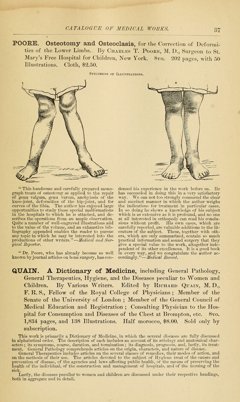 POORE. Osteotomy and Osteoclasis, for the Correction of Deformi- ties of the Lower Limbs. By Charles T. Poore, M. D., Surgeon to St. Mary's Free Hospital for Children, New York. 8vo. 202 pages, with 50 Illustrations. Cloth, $2.50. Specimens of Illusteations.  Tliis handsome and carefully prepared mono- graph treats of osteotomy as applied to the i-epair of genu valgum, genu varum, anchylosis of the knee-joint, deformities of the hip-joint, and for curves of the tibia. The author has enjoyed large opportunities to study these special malformations in the hospitals to which he is attached, and de- scribes the operations from an ample observation. Quite a number of well-engraved illustrations add to the value of the volume, and an exhaustive bib- liography appended enables the reader to pursue any topic in which he may be interested into the productions of other writers.—Medical and Sur- gical Reporter.  Dr. Poore, who has already become so well known by journal articles on bone surgery, has con- densed his experience in the work before us. He has succeeded in doing this in a very satisfactory way. We can not too strongly commend the clear and succinct manner in which the author weighs the indications for treatment in particular cases. In so doing he shows a knowledge of his subject which is as extensive as it is profound, and no one at all interested in orthopedy can read his conclu- sions without profit. His own cases, which are carefully reported, are valuable additions to the lit- erature of the subject. These, together with oth- ers, which are only summarized, contain so much practical information and sound surgery that they give a special value to the work, altogether inde- pendent of its other excellences. It is a good book m every way, and we congratulate the author ac- cordingly.—Medical Record. QiXJAlN. A Dictionary of Medicine, including General Pathology, General Therapeutics, Hygiene, and the Diseases peculiar to Women and Children. By Various Writers. Edited by Richard Quain, M. D., F. R. S., Fellow of the Royal College of Physicians ; Member of the Senate of the University of London ; Member of the General Council of Medical Education and Registration ; Consulting Physician to the Hos- pital for Consumption and Diseases of the Chest at Brompton, etc. 8vo. 1,834 pages, and 138 Illustrations. Half morocco, 18.00. Sold only by subscription. This work is primarily a Dictionary of Medicine, in which the several diseases are fully discussed in alphabetical order. The description of each includes an account of its setiology and anatomical char- acters ; its symptoms, course, duration, and termination ; its diagnosis, prognosis, and, lastly, its treat- ment. General Pathology comprehends articles on the origin, characters, and nature of disease. General Therapeutics includes articles on the several classes of remedies, their modes of action, and on the methods of their use. The articles devoted to the subject of Hygiene treat of the causes and Erevcntion of disease, of the agencies and laws affecting public health, of the means of preserving the ealth of the individual, of the construction and management of hospitals, and of the nursing of the Bick. Lastly, the diseases peculiar to women and children are discussed under their respective headings, both in aggregate and in detail.