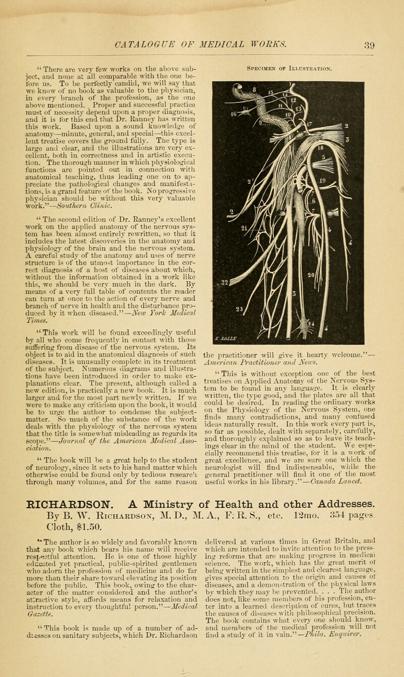  There are very few works on the above sub- ject, and none at all comparable with the one be- fore us. To be perfectly candid, we will say that we know of no book as valuable to the physician, in every branch of the profession, as the one above nientioned. Proper and successful practice must of necessity depend upon a proper diagnosis, and it is for this end that Dr. Eanney has written this work. Based upon a sound linowledge of anatomy—minute, general, and special—this excel- lent treatise covers the ground fully. The type is large and clear, and the illustrations are very ex- cellent, both in correctness and in artistic execu- tion. The thorough manner in which physiological functions are pointed out in connection with anatomical teaching, thus leading one on to ap- preciate the pathological changes and manifest.i- tions, is a grand feature of the book. 2so progressive phy.sician should be without this very valuable work.—Southern Clinic.  The second edition of Dr. Eanney's excellent work on the applied anatomy of the nervous sys- tem has been almost entirely rewritten, so that it includes the latest discoveries in the anatomy and physiology of the brain and the nervous system. A careful'study of the anatomy and uses of nerve structure is of the utmost importance in the cor- rect diagnosis of a host of diseases about which, without the information obtained in a work like this, we should be very much in the dark. By means of a very full table of contents the reader can turn at once to the action of every nerve and branch of nerve in healtli and the disturbance pro- duced by it when diseased.—New York Medical Times.  This work will be found exceedingly useful by all who come frequently in contact with those suffering from disease of tlie nervous system. Its object is to aid in the anatomical diagnosis of such diseases. It is unusually complete in its treatment of the subject. Numerous diagrams and illustra- tions have been introduced in order to make ex- planations clear. The present, although called a new edition, is practically a new book. It is much, larger and for the most part newly written. If we were to make any criticism upon the book, it would be to urge the author to condense the subject- matter. So much of the substance of the work deals with the physiology of the nervous system that the title is somewhat misleading as regards its scope.—Journal of the American Medical Asso- ciation.  The book will be a great help to the student of neurology, since it sets to his hand matter which otherwise could be found only by tedious research through many volumes, and for the same reason Specimen of Ili-ustration. the practitioner will give it hearty welcome. — Amei'ican Practitioner and News.  This is without exception one of the best treatises on Applied Anatomy of the Nervous Sys- tem to be found in any language. It is clearly written, the type good, and the plates are all that could be desired. In reading the ordinary works on the Physiology of the Nervous Sy.stem, one finds many contradictions, and many confused ideas naturally result. In this work every part is, so far as possible, dealt with separately, carefully, and thoroughly explained so as to leave its teach- ings clear in the mind of the student. We espe- cially recommend this treatise, for it is a %york of great excellence, and we are sure one which the neurologist will find indispensable, while the generarpractitioner will find it one of the most useful works in his library.—Canada Lancet. RICHARDSON'. A Ministry of Health and other Addresses. By B. W. RiCHAEDSOx, M. D., M. A., F; R S., etc. 12rao. 354 pages. Cloth, 11.50. *''The author is so widely and favorably known that any book which bears his name will receive resp^ictful attention. He is one of those highly educated yet practical, public-spirited gentlemen who adorn the profession of medicine and do far more than their share towai'd elevating its position before the public. This book, owing to the char- acter of the matter considered and the author's att;ractive style, affords means for relaxation and instruction to every thoughtful person.—Medical Gazette.  This book is made up of a number of ad- dresses on sanitary subjects, which Dr. Eichardson delivered at various times in Great Britain, and which are intended to invite attention to the press- ins reforms that are making progress in medical science. The work, which has the great merit ot being written in the simplest and clearest language, gives special attention to the origin and causes ol diseases, and a demonstration of the physical laws bv which they may be prevented. . . . The author does not, like some membere of his profession, en- ter into a learned description of cures, but traces the causes of diseases with philosophical precision. The book contains what every one should know, and members of the medical' profession will not find a study of it in vain.—PAife. Enquirer.