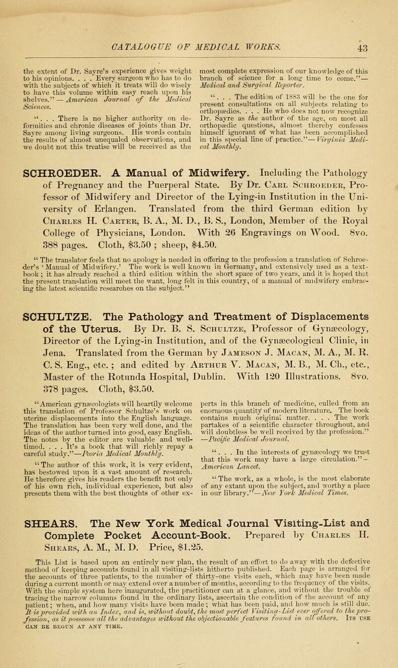 the extent of Dr. Say re's experience ffives weight most complete expression of our knowledge of this to his opinions. . . . Every surgeon who has to do branch of science for a long time to come.— with the subjects of which it treats will do wisely Medical and Surgical Reporter. to have this volume within easy reach upon his ,, _., ,.^. „ ^„„„ .,, , ^, sh&lvQs.''— American Journal of the Medical ■ ■ ■ The edition of I880 will be the one for Sciences present consultations on all subjects relating to orthopaedics. . . . He who does not now recognize ''. . . There is no higher authority on de- Dr. Sayre as the author of the age, on most all formities and chronic diseases of joints than Dr. orthopsedic questions, almost thereby confesses Sayre among living surgeons. His words contain himself ignorant of what has been accomplished the results of almost unequaled observations, and in this special line of practice.— Virginia Medi- we doubt not this treatise will be received as the cal Monthly. SCHROEDER. A Manual of Midwifery. Including the Pathology of Pregnancy and the Puerperal State. By Dr. Cael Scheoeder, Pro- fessor of Midwifery and Director of the Lying-in Institution in the Uni- versity of Erlangen. Translated from the third German edition by Charles H. Carter, B. A., M. D., B. S., London, Member of the Royal College of Physicians, London. With 26 Engravings on Wood. 8vo. 388 pages. Cloth, $3.50 ; sheep, $4.50.  The translator feels that no apology is needed in oifering to the profession a translation of Schroe- der's ' Manual of Midwifery.' The work is well known in Germany, and extensively used as a text- book ; it has already reached a third edition within the short space of two years, and it is hoped that the present translation ^vill meet the want, long felt in this country, of a manual of midwifery embrac- ing the latest scientific researches on the subject. SCHXJLTZE. The Pathology and Treatment of Displacements of the Uterus. By Dr. B. S. Schultze, Professor of Gynaecology, Director of the Lying-in Institution, and of the Gynaecological Clinic, in Jena. Translated from the German by Jameson J. Macan, M. A., M. R, C. S. Eng., etc. ; and edited by Arthur V. Macan, M. B., M. Ch., etc., Master of the Rotunda Hospital, Dublin. With 120 Illustrations. 8vo. 378 pages. Cloth, $3.50. American gynaecologists will heartUy welcome perts in this branch of medicine, culled from an this translation of Professor Schultze's work on enormous quantity of modern literature. The book uterine displacements into the English language, contains much original matter. . . . The work The translation has been very well done, and the partakes of a scientific character throughout, and ideas of the author turned into good, easy English, will doubtless be well received by the profession. The notes by the editor are valuable and well- —Pacific Medical Journal. timed. . . . It's a book that will richly repay a careful study.—Peoria Medical Monthly. ... In the interests of gynsccology we trust . . that this work may have a large circulation. — The author of this work, it is very evident, American Lancet. has bestowed upon it a vast amount of research. He therefore gives his readers the benefit not only  The work, as a whole, is the most elaborate of his own rich, individual experience, but also of any extant upon the subject, and worthy a place presents them with the best thoughts of other ex- in our library.—New Tm'h Medical Times. SHEARS. The N'ew York Medical Journal Visiting-List and Complete Pocket Account-Book. Prepared by Charles H. Shears, A. M., M. D. Price, $1.25. This List is based upon an entirely new plan, the result of an effort to do away with the defective method of keeping accounts found in all visiting-lists hitherto published. Each page is arranged for the accounts of three patients, to the number of thirty-one visits each, which may have been inade during a current month or may extend over a number of months, according to the frequency of the visits.^ With the simple system here'inaugurated, the practitioner can at a glance, and without the trouble of tracing the narrow columns foundin the ordinary lists, ascertain the condition of the account of any patient; when, and liow many visits have been made ; what has been paid, and how much is still due. Jt is provided with an Index, and is, without doubt, the most perfect Visiting-List ever offered to the pro- fession, as it possesses all the advantages without the objectionable features found in all others. Its use OAK BE BEGUN AT ANT TIME.