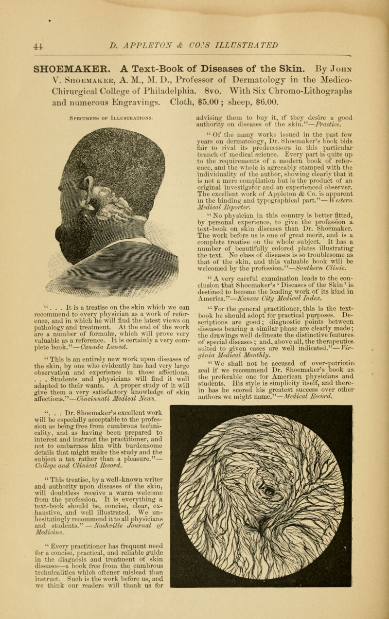 SHOEMAKER. A Text-Book of Diseases of the Skin. By John V. Shoemaker, A. M., ^L D., Professor of Dermatology in the Medico- Chirurgical College of Philadelphia. 8vo. With Six Chromo-Lithographs and numerous Engravings. Cloth, $5.00 ; sheep, $6.00. 8PEC1MEN8 OF IlLUSTKATIONS.  . . . It is a treatise on the skin which we can recommend to every physician as a work of refer- ence, and in which he will find the latest views on pathology and treatment. At the end of the work are a number of formulae, which will prove very valuable as a reference. It is certainly a very com- plete book.—Canada Lancet.  This is an entirely new work upon diseases of the skin, by one who evidently has had very large observation and experience in those affections. . . . Students and physicians will find it well adapted to their wants. A proper study of it will give them a very satisfactory knowledge of skin affections.—Cincinnati Medical News. . . . Dr. Shoemaker's excellent work will be especially acceptable to the profes- sion as being free from cumbrous techni- cality, and as having been prepared to interest and instruct the practitioner, and not to embarrass him with burdensome details that might make the study and the subject a tax rather than a pleasure.— College and Clinical Record.  This treatise, by a well-known writer and authority upon diseases of the skin, will doubtless receive a warm welcome from the profession. It is everything a text-book should be, concise, clear, ex- haustive, and well illustrated. We un- hesitatingly recommend it to all physicians and students.—Nashville Journal of Medicine.  Every practitioner has frec|uent need for a concise, practical, and reliable guide in the diagnosis and treatment of skin diseases—a book free from the cumbrous technicalities which oftener mislead than instruct. Such is the work before us, and we think our readers will thank us for advising them to buy it, if they desire a good authority on diseases of the skin.—Practice.  Of the many works issued in the past few years on dermatology. Dr. Shoemaker's book bids fair to rival its predecessors in this particular branch of medical science. Every part is quite up to the requirements of a modern book of refer- ence, and the whole is agreeably stamped with the individuality of the author, showintc clearly that it. is not a mere compilation but is the pniduct of an original investigator and an experienced observer. The excellent work of Appleton & Co. is apparent in the binding and typographical part.— Western Medical Reporter.  No physician in this country is better fitted, by personal experience, to give the profession a. text-book on skin diseases than Dr. Shoemaker. The work before us is one of great merit, and is a complete treatise on the whole subject. It has a number of beautifully colored plates illustrating- the text. No class of diseases is so troublesome as that of the skin, and this valuable book will be welcomed by the profession.—Southern Clinic. A very careful examination leads to the con- clusion that Shoemaker's ' Diseases of the Skin 'is- destined to become the leading work of its kind in America.—Kansas City Medical Index.  For the general practitioner, this is the text- book he shoidd adopt for practical purposes. De- scriptions are good; diagnostic points between diseases bearing a similar phase are clearly made; the drawings well delineate the distinctive features of special diseases ; and, above all, the therapeutics suited to given cases are well indicated.—Vir- ginia Medical Monthly.  We shall not be accused of over-patriotic-, zeal if we recommend Dr. Shoemaker's book as. the preferable one tor American physicians and students. His style is simplicity itself, and there- in has he scored his greatest success over other- authors we mitfht name.—Medical Record.