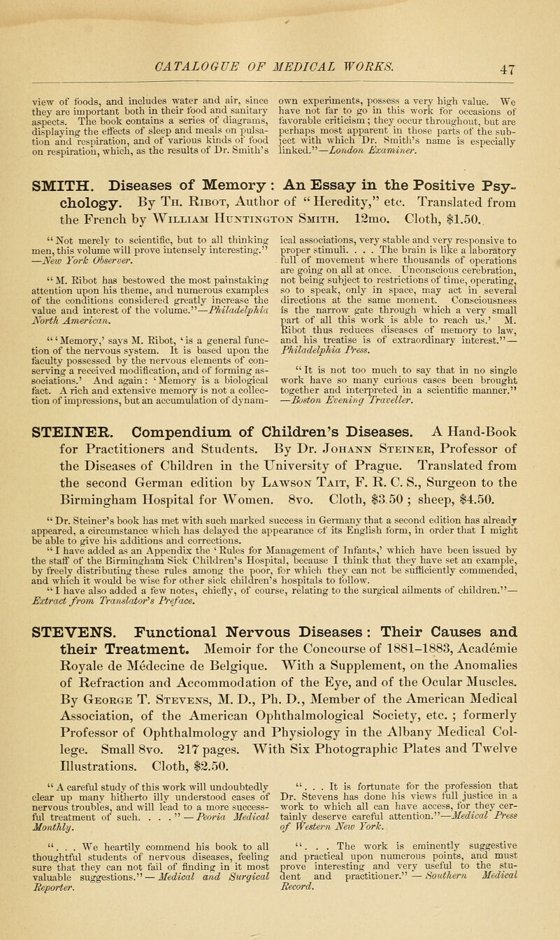 view of foods, and includes water and air, since they are important both in their food and sanitary aspects. The book contains a series of diagrams, displaying the effects of sleep and meals on pulsa- tion and respiration, and of various kmds of food on respiration, which, as the results of Dr. Smith's own experiments, possess a very high value. We have not far to go in this work for occasions of favorable criticism ; they occur throughout, but are perhaps most apparent in those parts of the sub- ject with which Dr. Smith's name is especially linked.—London Examiner. SMITH. Diseases of Memory : An Essay in the Positive Psy- chology. By Th. Ribot, Author of Heredity, etc. Translated from the French by William Huntington Smith. 12rQo. Cloth, $1.50. ical associations, very stable and very responsive to proper stimuli. . . . The brain is like a laboratory full of movement where thousands of operations are going on all at once. Unconscious cerebration, not being subject to restrictions of time, operating, so to speak, only in space, may act in several directions at the same moment. Consciousness is the narrow gate through which a very small part of all this work is able to reach us.' M. Kibot thus reduces diseases of memory to law, and his treatise is of extraordinary interest.— Philadelphia Press. Not merely to scientitic, but to all thinking men, this volume will prove intensely interesting.'' —New York Observer. M. Eibot has bestowed the most painstaking attention upon his theme, and numerous examples of the conditions considered greatly increase the value and interest of the volume.—Philadelphia North American. ' Memory,' says M. Kibot, ' is a general func- tion of the nervous system. It is based upon the faculty possessed by the nervous elements of con- serving a received modification, and of forming as- sociations.' And again : ' Memory is a biological fact. A rich and extensive memory is not a collec- tion of impressions, but an accumulation of dynam-  It is not too much to say that in no single work have so many curious cases been brought together and intei-preted in a scientific manner. —Boston Evening Traveller. STEINEE,. Compendium of Children's Diseases. A Hand-Book for Practitioners and Students. By Dr. Johann Steineb, Professor of the Diseases of Children in the University of Prague. Translated from the second German edition by Lawson Tait, F. R. C. S., Surgeon to the Birmingham Hospital for Women. 8vo. Cloth, $3.50 ; sheep, 14.50.  Dr. Steiner's book has met with such marked success in Germany that a second edition has already appeared, a circumstance which has delayed the appearance of its English form, in order that I might be able to give his additions and corrections. I have added as an Appendix the 'Eules for Management of Infants ' which have been issued by the staff of the Birmingham Sick Children's Hospital, because I think that they have set an example, by freely distributing these rules among the poor, for whicli they can not be sufficiently commended, and which it would be wise for other sick children's hospitals to follow. I have also added a few notes, chiefly, of course, relating to the surgical aUments of children.— Extract from Tixtnslator''s Preface. STEVEN'S, Functional Nervous Diseases: Their Causes and their Treatment. Memoir for the Concourse of 1881-1883, Academie Royale de Medecine de Belgique. With a Supplement, on the Anomalies of Refraction and Accommodation of the Eye, and of the Ocular Muscles. By Geokge T. Stevens, M. D., Ph. D., Member of the American Medical Association, of the American Ophthalmological Society, etc. ; formerly Professor of Ophthalmology and Physiology in the Albany Medical Col- lege. Small 8vo. 217 pages. With Six Photographic Plates and Twelve Illustrations. Cloth, $2.50.  A careful study of this work will undoubtedly clear up many hitherto illy understood cases of nervous troubles, and will lead to a more success- ful treatment of such. . . .—Peoria Medical Monthly. . . . We heartily commend his book to all thoughtful students of nervous diseases, feeling sure that they can not fail of finding in it most valuable suggestions. — Medical and Surgical Reporter. ... It is fortunate for the profession that Dr. Stevens has done his views full justice in a work to which all can have access, for they cer- tainly deserve careful attention.—Medical Press of Western Neio York. . . . The work is eminently suggestive and practical upon numerous points, and must prove interesting and very useful to the stu- dent and practitioner. — Southern Medical Record.