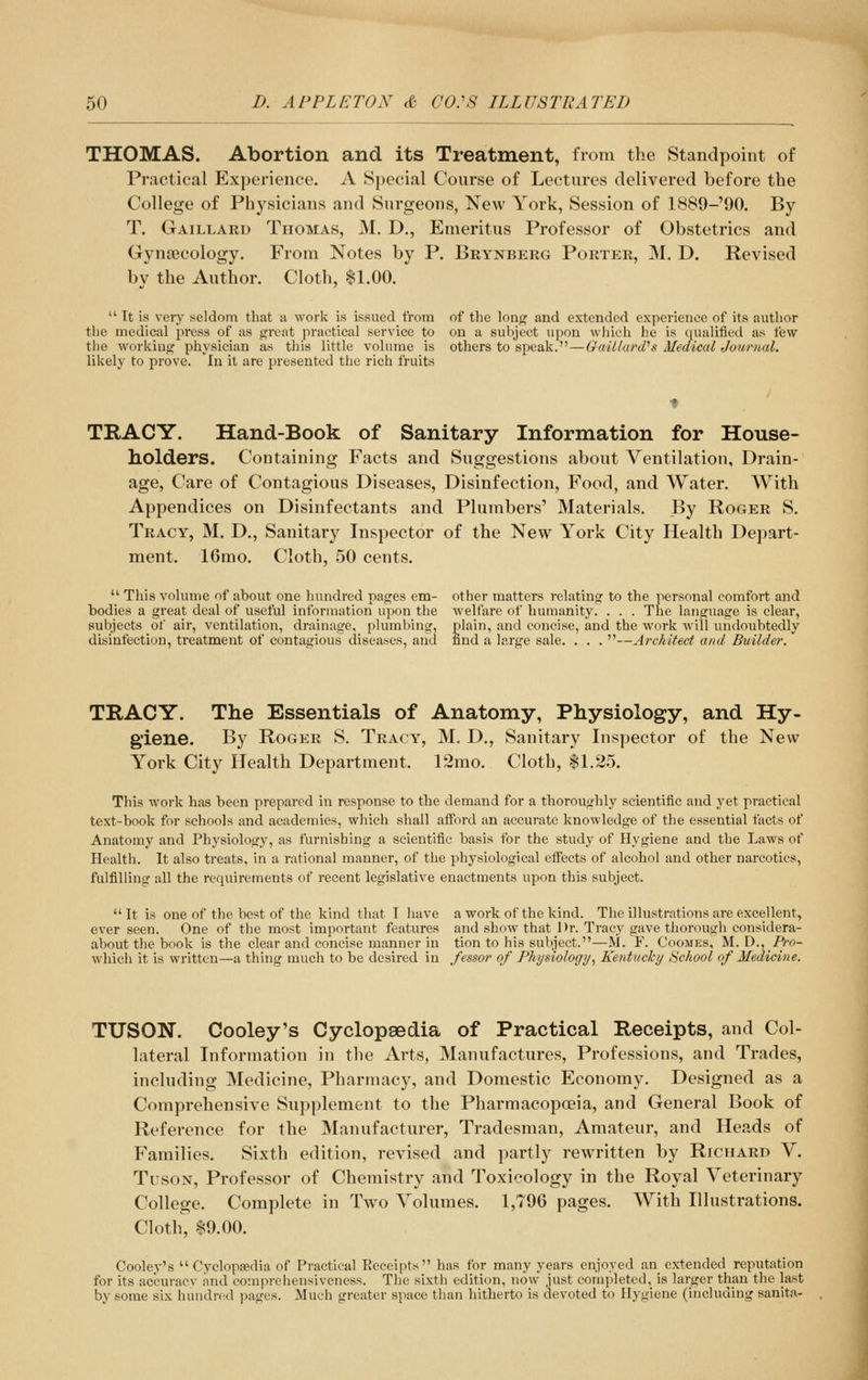 THOMAS. Abortion and its Treatment, from the Standpoint of Practical Experience. A Special Course of Lectures delivered before the College of Physicians and Surgeons, New York, Session of 1889-'90. By T. Gaillard Thomas, M. D., Emeritus Professor of Obstetrics and Gynaecology. From Notes by P. Brynberg Porter, M. D. Revised by the Author. Cloth, $1.00.  It is very seldom that u work is issued from of the long and extended experience of its author the medical press of as great practical service to on a subject upon which he is qualified as few the working physician as this little volume is others to speak.—GaUlard''s Medical Journal. likely to prove, 'in it are presented the rich fruits TRACY. Hand-Book of Sanitary Information for House- holders. Containing Facts and Suggestions about Ventilation, Drain- age, Care of Contagious Diseases, Disinfection, Food, and Water. With Appendices on Disinfectants and Plumbers' Materials. By Roger S. Tracy, M. D., Sanitary Inspector of the New York City Health Depart- ment. 16mo. Cloth, 50 cents.  This volume of about one hundred pages em- other matters relating to the personal comfort and bodies a great deal of useful information upon the welfare of humanity. . . . The language is clear, subjects of air, ventilation, drainage, plumbing, plain, and concise, and the work will undoubtedly disinfection, treatment of contagious diseases, and find a large sale. . . . —Architect and Builder. TRACY. The Essentials of Anatomy, Physiology, and Hy- giene. By Roger S. Tracy, M. D., Sanitary Inspector of the New York City Health Department. 12mo. Cloth, 11.25. This work has been prepared in response to the demand for a thoroughly scientific and yet practical text-book for schools and academies, which shall afford an accurate knowledge of the essential facts of Anatomy and Physiology, as furnishing a scientific basis for the study of Hygiene and the Laws of Health. It also treats, in a rational manner, of the physiological effects of alcohol and other narcotics, fulfilling all the requirements of recent legislative enactments upon this subject. It is one of the best of the kind that I have a work of the kind. The illustrations are excellent, ever seen. One of the most important features and show that 1 )r. Tracy gave thorough considera- about the book is the clear and concise manner in tion to his subject.—W. F. Coosies, M. D., Pro- whicli it is written—a thing much to be desired in fessor of Physiologi/, Kentucky School of Medicine. TUSON. Cooley's Cyclopaedia of Practical Receipts, and Col- lateral Information in the Arts, Manufactures, Professions, and Trades, including Medicine, Pharmacy, and Domestic Economy. Designed as a Comprehensive Supplement to the Pharmacopoeia, and General Book of Reference for the Manufacturer, Tradesman, Amateur, and Heads of Families. Sixth edition, revised and partly rewritten by Richard V. TusoN, Professor of Chemistry and Toxicology in the Royal Veterinary College. Complete in Two Volumes. 1,796 pages. With Illustrations. Cloth, 19.00. Cooley's  Cyclopaedia of Practical Receipts has for many years enjoyed an extended reputation for its accuracv and comprehensiveness. The sixth edition, now just completed, is larger than the last by some six hundred pages. Much greater space than hitherto is devoted to Hygiene (including sanita-