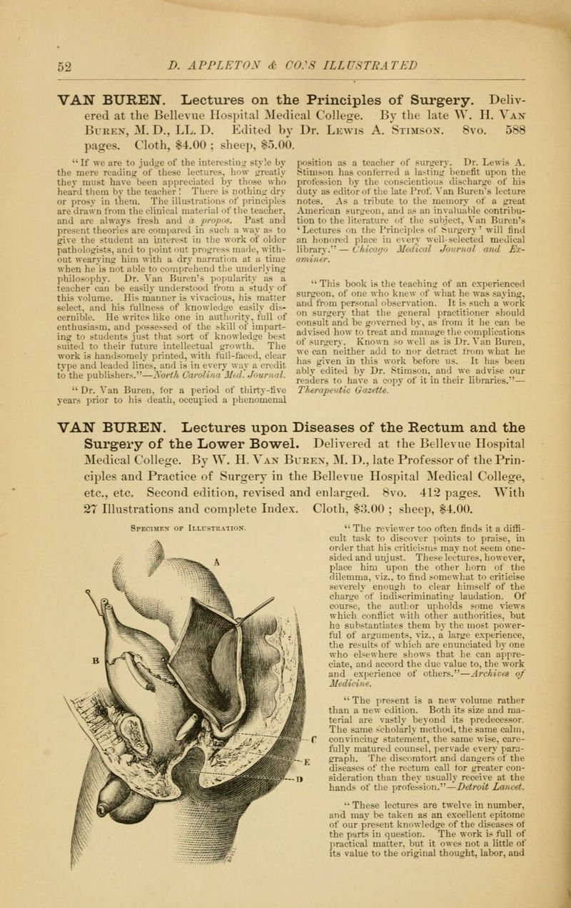 VAN BUREN. liectures on the Principles of Surgery. Deliv- ered at the Bellevue IIos])ital Medical College. By the late W. H. Van BuREX, M. D., LL. D. Edited by Dr. Lewis A. Stimson. 8vo. 588 pages. Cloth, $4.00 ; sheep, 85.00. If we are to judge of the interesting style by position as a teacher of surirery. Dr. Lewis A. the mere rcadinor of these lectures, how frreatiy '-'^- ' »■„..-, ,i ., i„ .^:„ . i «.. ..i-. they must have been appreciated by those who heard tliem bv the teacher I There is nothino- dry or prosy in tlieni. The illustrations of principles are drawn from the clinical material of tlie teacher, and are always tresh and a propns. Past and present theories are compared in such a way as to btimson has conferred a lastiuir benefit upon the profession by the conscientious dischartre of his duty as editor of the late Prof. Van Buren's lecture notes. As a tribute to the memory of a great American surgeon, and as an invaluable contribu- tion to the literature of the subject. Van Buren's ' Lectures on the Principles of Surgery' will find give the student an interest in the work of older an honored place in every well-selected medical pathologists, and to point out progress made, with- library. — t'hieugo Medical Journal and Ex- out wearying him with a dry narration at a time arniner. when he is not able to comprehend tlie underlying philosophy. Dr. Van Buren's popularity as a teacher can be easily understood from a study of this volume. His manner is vivacious, his matter select, and his fullness of knowledtre easily dis- cernible. He writes like one in autfiority, full of enthusiasm, and posse.-sed of the ^kill of impart- ing to students just that sort of knowledge best suited to their tuture intellectual growth. The work is handsomely printed, with full-faced, clear type and leaded lines, and is in every way a credit to the publishers.—A'orth CavoUnn Mtd. Jourual.  Dr. Van Buren, for a period of tijirty-tive years prior to his death, occupied a phenomenal  This book is the teaching of an experienced surgeon, of one who knew of what he was saying, and from personal observation. It is such a work on surgery that the general practitioner should consult and be governed by, as from it he can be advised how to treat and manage the complications of surgery. Known so well as is Dr. Van Bureu, we can neither add to n^r detract from what he has given in this work before us. It has been ably edited by Dr. Stimson. and we advise our readers to have a copy of it in their libraries.— TTiirapei.itic Gazette, VAN BUREN. Lectures upon Diseases of the Rectum and the Surgery of the Lower Bowel. Delivered at the Bellevue Hospital Medical College. By W. H. Van Burex, M. D., late Professor of the Prin- ciples and Practice of Surgery in the Bellevue Hospital Medical College, etc., etc. Second edition, revised and enlarged. 8vo. 412 pages. With 27 Illustrations and complete Index. Cloth, 83.00 ; sheep, 84.00. Specimen of Illusteatiox.  The reviewer too often finds it a diffi- cult task to discover points to praise, in order that his criticisms may not seem one- sided and uujust. These lectures, however, place him upon the other horn of the dilemma, viz.. to find somewhat to criticise severely enough to clear himself of the charge of indiscriminatintr laudation. Of course, the author upholds some views which contlict with other authorities, but he substantiates them by the most power- ful of arguments, viz., a large experience, the results of which are enunciated by one who elsewhere siiows that he can appre- ciate, and accord the due value to, the work and experience of others.—Archives of Medicine.  The present is a new volume rather than a new edition. Both its size and ma- terial are vastly beyond its predecessor. The same scholarly method, the same calm, convincing statement, the same wise, care- fully matured counsel, pervade even para- graph. The discnratbrt and dangers of the diseases of the rectum call tor greater con- sideration than they usually receive at the hands of the profession.—Detroit Lancet. '• These lectures are twelve in number, and may be taken as an excellent epitome of our present knowledee of the diseases of the parts in question. The work is full of practical matter, but it owes not a little of Its value to the original thought, labor, and