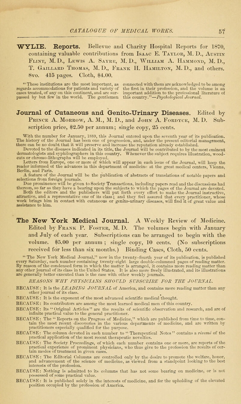 WYLIE. Reports. Bellevue and Charity Hospital Reports for 1870, containing valuable contributions from Isaac E. Tayloe, M. D., Austin Flint, M. D., Lewis A. Satre, M. D., William A. Hammond, M. D., T. Gaillard Thomas, M. D., Frank H. Hamilton, M. D., and others. 8vo. 415 pages. Cloth, 84.00.  These institutions are the most important, as connected with them are acknowledged to be among regards accommodations for patients and variety of the first in their profession, and the volume is an cases treated, of any on this continent, and are sur- important addition to the professional literature of passed by but few in the world. The gentlemen this country.—Psychological Journal. Journal of Cutaneous and Genito-TJrinary Diseases. Edited by Prince A. Morrow, A. M,, M. D., and John A. Fordtce, M. D. Sub- scription price, $2.50 per annum; single copy, 25 cents. With the number for January, 1889, this Jomrnal entered upon the seventh year of its publication. The history of the Journal has been one of progression, and, under the present editorial management, there can be no doubt that it will preserve and increase the reputation already established. Devoted to the diseases indicated in its title, the Journal will be conti-ibuted to by the most eminent dermatologists and syphilographers in this country. Whenever the subject requires illustration, wood- cuts or chromo-hthographs will be employed. Letters from Europe, one or more of which will appear in each issue of the Journal, will keep the reader informed of the advances in this department of medicine at the great medical centers, Vienna, Berlin, and Paris. A feature of tlie Journal will be the publication of abstracts of translations of notable papers and selections from foreign journals. Due prominence ^\-ill be given to Society Transactions, including papers read and the discussions had thereon, so far as they have a bearing upon the subjects to which the pages of the Journal are devoted. Both the editors and the publishers will put forth every efibrt to make the Journal instractive, attractive, and a representative one of its class; and they teel assured that every practitioner, whose work brings him in contact with cutaneous or genito-urinary diseases, will find it of great value and assistance to him. The New York Medical Journal. A Weekly Review of Medicine. Edited by Frank P. Foster, M. D, The volumes begin with January and July of each year. Subscriptions can be arranged to begin with the volume. 15.00 per annum ; single copy, 10 cents. (No subscriptions received for less than six months.) Binding Cases, Cloth, 50 cents.  The New York Medical Journal, now in the twenty-foui-th year of its publication, is published every Saturday, each number containing twenty-eight large double-columned pages of reading matter. By reason of the condensed form in which the matter is arranged, it contains more reading matter than any other journal of its class in the United States. It is also more freely illustrated, and its illustrations are generally better executed than is the case with other weekly jom'na'ls. REASONS WEY PHT8ICIANS SHOULD SUBSCRIBE FOR THE JOURNAL. BECAUSE: It is the LEADING- JOURNAL of America, and contains more reading matter than any other journal of its class. BECAUSE : It is the exponent of the most advanced scientific medical thought. BECAUSE: Its contributors are among the most learned medical men of this country. BECAUSE: Its Original Aitieles are the results of scientific observation and research, and are of infinite practical value to the general practitioner. BECAUSE : The  Eeports on the Progress of Medicine, which are published fi-om time to time, con- tain the most recent discoveries in the various departments of medicine, and are written by practitioners especially qualified for the purpose. BECAUSE : The column devoted in each number to  Therapeutical Notes  contains a resume of the practical application of the most recent therapeutic novelties. BECAUSE: The Society Proceedings, of which each number contains one or more, are reports of the practical experience of prominent physicians, who thus give to the profession the results of cer- tain modes of treatment in given eases. BECAUSE : The Editorial Colunms are controlled only by the desire to promote the welfare, honor, and advancement of the science of medicine, as viewed from a standpoint looking to the best interests of the profession. BECAUSE: Nothing is admitted to its columns that has not some bearing on medicine, or is not possessed of some practical value. BECxlUSE : It is published solely in the interests of medicine, and for the upholding of the elevated position occupied by the profession of America.