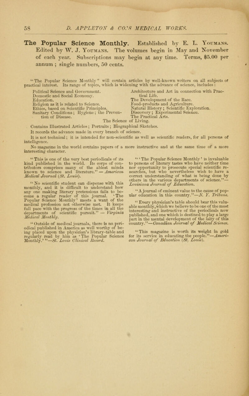 The Popular Science Monthly. Established by E. L. Youmans. Edited by W. J, Yottmaxs. The volumes begin in May and November of each year. Subscriptions may begin at any time. Terras, $5.00 per annum ; single numbers, 50 cents.  The Popular Science Monthly  will contain articles by well-known writers on all subjects of practical interest. Its range of topics, which is widening with the advance of science, includes : Architecture and Art in connection with Prac- tical Life. The Development of the Race. Food-products and Agriculture. Natural History ; Scientific Exploration. Discovery; Experimental Science. The Practical Arts. Political Science and Government. Domestic and Social Economy. Education. Religion as it is related to Science. Ethics, based on Scientific Principles. Sanitary Conditions ; Hygiene ; the Preven- tion of Disea.se. The Science of Living. Contains Hlustrated Articles ; Portraits ; Biographical Sketches. It records the advance made in every branch of science. It is not technical; it is intended for non-scientific as well as scientific readers, for all persons of intelhgence. No magazine in the world contains papers of a more instructive and at the same time of a more interesting character.  This is one of the very best periodicals of its kind published in the world. Its corps of con- tributors comprises many of the ablest minds known to science and literature. — American Medical Journal (St. Louis).  No scientific student can dispense with this monthly, and it is difficult to understand how any one making literary pretensions fails to be- come a regular reader' of this journal. ' The Popular Science Monthly' meets a want of the medical profession not otherwise met. It keeps full pace with the progress of the times in all the departments of scientific pursuit. — Virginia Medical Monthly.  Outside of medical journals, there is no peri- odical published in America as well worthy of be- ing placed upon the physician's library-table and regularly read by him as ' The Popular Science Monthly.' —St'Louis Clinical Record.  ' The Popular Science Monthly' is invaluable to persons of literary tastes who have neither time nor opportunity to jirosecute special scientific re- searches, but who nevertheless wish to have a correct understanding of what is being done by others in the various departments of science.— Lovisiana Journal of Education. A journal of eminent value to the cause of pop- ular education in this country.—A'. Y. Tribune.  Every physician's table should bear this valu- able monthly,which we believe to be one of the most interesting and instructive of the periodicals now published', and one which is destined to play a lar^e part in the mental development of the laity of this country.—Ganadrnm Journal of Medical Science.  This magazine is worth its weight in gold for its service in educating the people.—Ameri- can Journal of Education (St. Louts).