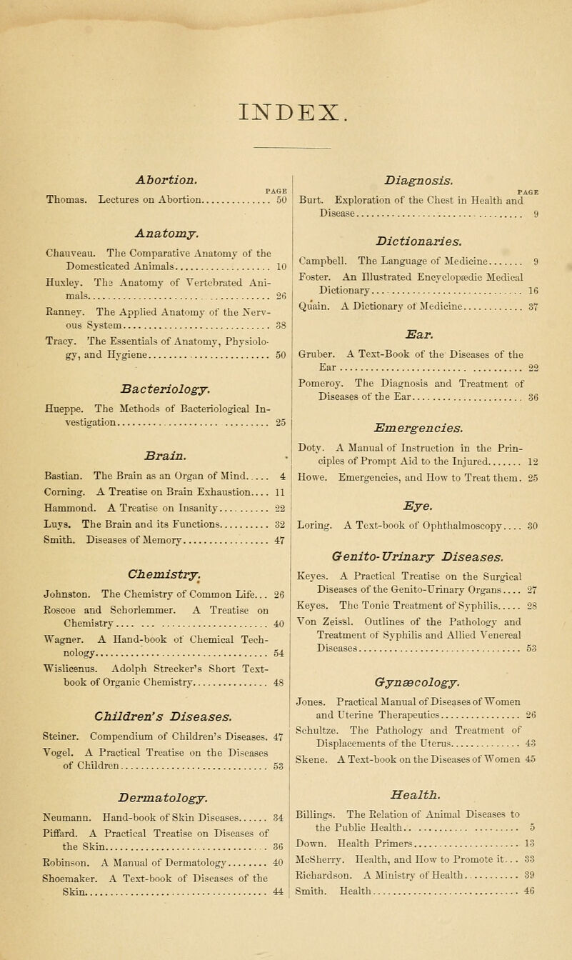 INDEX Abortion. PAGE Thomas. Lectures on Abortion 50 Anatomy. Chauveau. The Comparative Anatomy of the Domesticated Animals 10 Huxley. Tha Anatomy of Vertebrated Ani- mals 26 Eanney. The Applied Anatomy of the Nerv- ous System 38 Tracy. The Essentials of Anatomy, Physiolo- gy, and Hygiene 50 Bacteriology. Hueppe. The Methods of Bacteriological In- vestigation 25 Brain. Bastian. The Brain as an Organ of Mind 4 Corning. A Treatise on Brain Exhaustion 11 Hammond. A Treatise on Insanity 22 Luys. The Brain and its Functions 32 Smith. Diseases of Memory 47 Chemistry. Johnston. The Chemistry of Common Life... 26 Eoscoe and Schorlemmer. A Treatise on Chemistry 40 Wagner. A Hand-book of Chemical Tech- nology 54 Wislicenus. Adolph Strecker's Short Text- book of Organic Chemistry 48 Children's Diseases. Steiner. Compendium of Children's Diseases. 47 Vogel. A Practical Treatise on the Diseases of Children 53 D ernxatology. Neumann. Hand-book of Skin Diseases 34 Piffard. A Practical Treatise on Diseases of the Skin 36 Eobinson. A Manual of Dermatology 40 Shoemaker. A Text-book of Diseases of the Skin 44 Diagnosis. PAGE Burt. Exploration of the Chest in Health and Disease 9 Dictionaries. Campbell. The Language of Medicine 9 Foster. An Illustrated Encyclopsedic Medical Dictionary 16 Quain. A Dictionary of Medicine 37 Ear. Gruber. A Text-Book of the Diseases of the Ear 22 Pomeroy. The Diagnosis and Treatment of Diseases of the Ear 36 Em ergen cies. Doty. A Manual of Instruction in the Prin- ciples of Prompt Aid to the Injured 12 Howe. Emergencies, and How to Treat them. 25 Eye. Loring. A Text-book of Ophthalmoscopy 30 Genito- Urinary Diseases. Keyes. A Practical Treatise on the Surgical Diseases of the Genito-Urinary Organs 27 Keyes. The Tonic Treatment of Syphilis 28 Von Zeissl. Outlines of the Pathology and Treatment of SyphOis and Allied Venereal Diseases 53 Gynsecology. Jones. Practical Manual of Diseases of Women and Uterine Therapeutics 26 Schultze. The Pathology and Treatment of Displacements of the Uterus 43 Skene. A Test-book on the Diseases of Women 45 Health. Billings. The Eelatiou of Animal Diseases to the Public Health.. 5 Down. Health Primers 13 McSheny. Health, and How to Promote it... 33 Eichardson. A Ministry of Health 39 Smith. Health 46