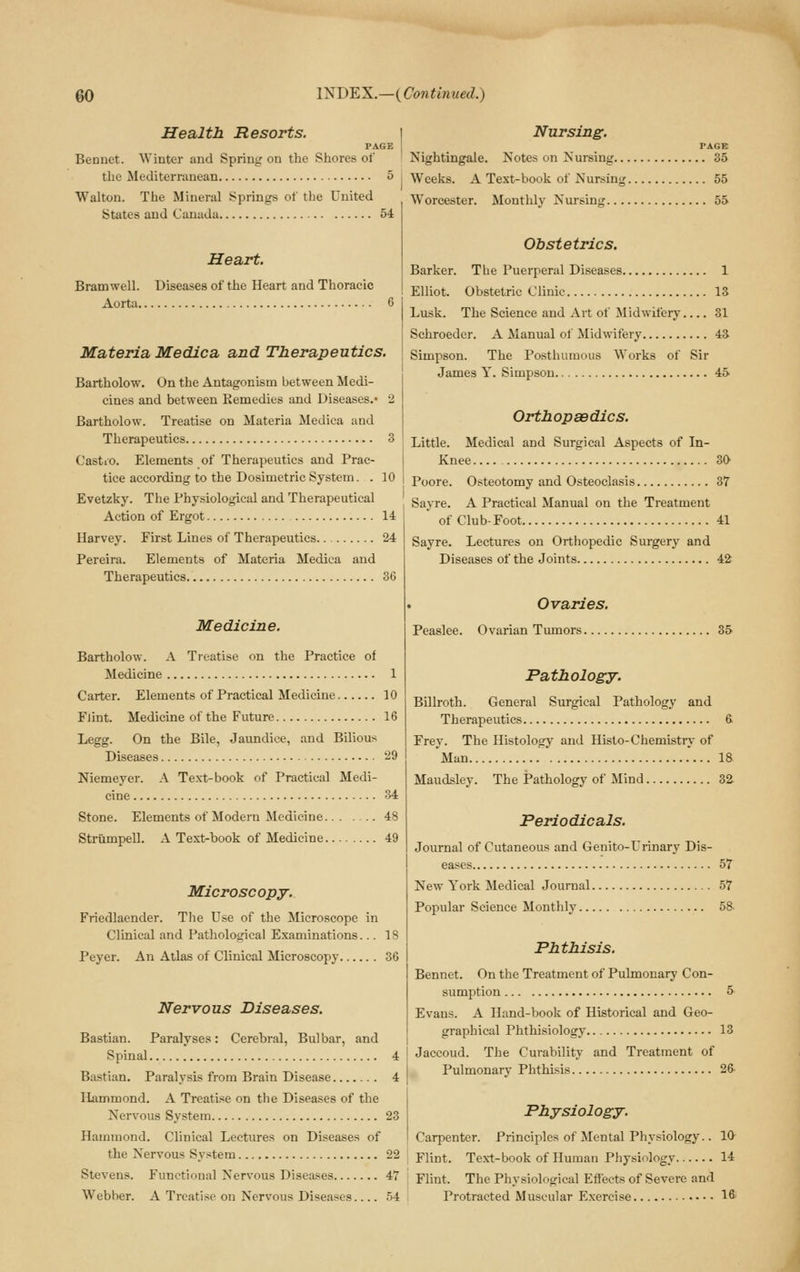 Health Resorts. PAGE Bennet. Winter and Spring on the Shores of the Mediterranean 5 Walton. The Mineral Springs of the United States and Canada 54 Heart. Bramwell. Diseases of the Heart and Thoracic Aorta 6 Materia Medica and Therapeutics. Bartholow. On the Antagonism between Medi- cines and between Eemedies and Diseases.* 2 Bartholow. Treatise on Materia Medica and Therapeutics 3 Castio. Elements of Therapeutics and Prac- tice according to the Dosimetric System. . 10 Evetzky. The Physiological and Therapeutical Action of Ergot 14 Harvey. First Lines of Therapeutics.. 24 Pereira. Elements of Materia Medica and Therapeutics 36 Medicine. Bartholow. A Treatise on the Practice of Medicine 1 Carter. Elements of Practical Medicine 10 FJint. Medicine of the Future 16 Legg. On the Bile, Jaundice, and Bilious Diseases 29 Niemeyer. A Text-book of Practical Medi- cine 34 Stone. Elements of Modern Medicine 48 Striimpell. A Text-book of Medicine 49 Microscopy. Friedlaender. The Use of the Microscope in Clinical and Pathological Examinations... 18 Peyer. An Atlas of Clinical Microscopy 36 Nervous Diseases. Bastian. Paralyses: Cerebral, Bulbar, and Spinal 4 Bastian. Paralysis from Brain Disease 4 Hammond. A Treatise on the Diseases of the Nervous System 23 Hammond. Clinical Lectures on Diseases of the Nervous System 22 Stevens. Functional Nervous Diseases 47 Webber. A Treatise on Nervous Diseases 54 Nursing. PAGE Nightingale. Notes on Nursing 35 Weeks. A Text-book of Nursing 55 Worcester. Monthly Nursing 55 Obstetrics. Barker. The Puerperal Diseases 1 Elliot. Obstetric Clinic 13 Lusk. The Science and Art of Midwifery 31 Schroeder. A Manual of Midwifery 43 Simpson. The Posthumous Works of Sir James Y. Simpson 45 Orthopaedics. Little. Medical and Surgical Aspects of In- Knee 30 Poore. Osteotomy and Osteoclasis 37 Sayre. A Practical Manual on the Treatment of Club-Foot 41 Sayre. Lectures on Orthopedic Surgery and Diseases of the Joints 42 Ovaries. Peaslee. Ovarian Tumors.... 35 Pathology. Billroth. General Surgical Pathology and Therapeutics 6 Frey. The Histology and Histo-Chemistry of 'Man 18 Maudsley. The Pathology of Mind 82. Periodicals. Journal of Cutaneous and Geuito-Urinary Dis- eases 57 New York Medical Journal 57 Popular Science Monthly 58. Phthisis. Bennet. On the Treatment of Pulmonary Con- sumption 5 Evans. A Hand-book of Historical and Geo- graphical Phthisiology 13 Jaccoud. The Curability and Treatment of Pulmonary Phthisis 26 Physiology. Carpenter. Principles of Mental Physiology.. 10 Flint. Text-book of Human Physiology 14 Flint. The Physiological Eflfects of Severe and Protracted Muscular E.xercise 16'