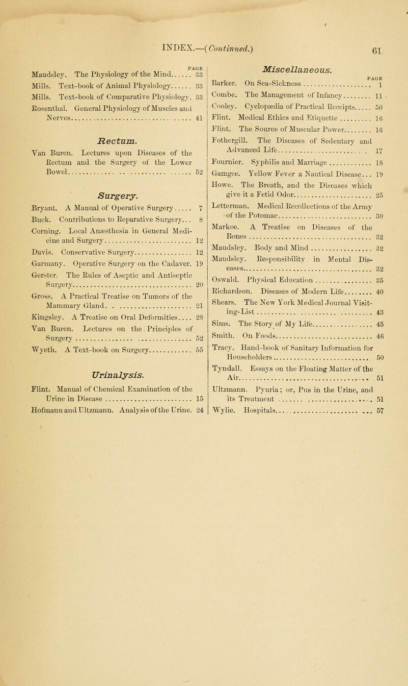Maudsley. The Physiology of the Mind 33 Mills. Text-book of Animal Physiology 33 Mills. Text-book of Comparative Physiology. 33 Kosenthal. General Physiology of Muscles and Nerves 41 Rectum. Van Buren. Lectures upon Diseases of the Eectum and the Surgery of the Lower Bowel 52 Surgery. Bryant. A Manual of Operative Surgery 7 Buck. Contributions to Eeparative Surgery... 8 Corning. Local Anajsthesia in General Medi- cine and Surgery 12 Davis. Conservative Surgery 12 Garraany. Operative Surgery on the Cadaver. 19 Gerster. The Rules of Aseptic and Antiseptic Surgery 20 Gross. A Practical Treatise on Tumors of the Mammary Gland 21 Kingsley. A Treatise on Oral Deformities 28 Van Buren. Lectures on the Principles of Surgery 52 Wyeth. A Text-book on Surgery 55 Urinalysis. Flint. Manual of Chemical Examination of the Urine in Disease 15 HofmannandUltzmann. Analysis of the Urine. 24 Misc ellan eous. PAGE Barker. On Sea-Sickness i Combe. The Management of Infancy 11 . Cooley. Cyclopaedia of Practical Receipts 50 Flint. Medical Ethics and Etiquette 16 Flint. The Source of Muscular Power 16 Fothergill. The Diseases of Sedentary and Advanced Life „. . 17 Fournier. Syphilis and Marriage 18 Gamgee. Yellow Fever a Nautical Disease... 19 Howe. The Breath, and the Diseases which give it a Fetid Odor 25 Lettei-man. Medical Recollections of the Army of the Potomac 30 Markoe. A Treatise on Diseases of the Bones 32 Maudsley. Body and Mind 32 Maudsley. Responsibility in Mental Dis- eases 32 Oswald. Physical Education 35 Richardson. Diseases of Modern Life 40 Shears. The New York Medical Journal Visit- ing-List 43 Sims. The Story of My Life 45 Smith. On Foods 46 Tracy. Hand-book of Sanitary Information for Householders 50 Tyndall. Essays on the Floating Matter of the Air 51 Ultzmann. Pyuria; or, Pus in the Urine, and its Treatment , ^ , 51 Wylie. Hospitals 57