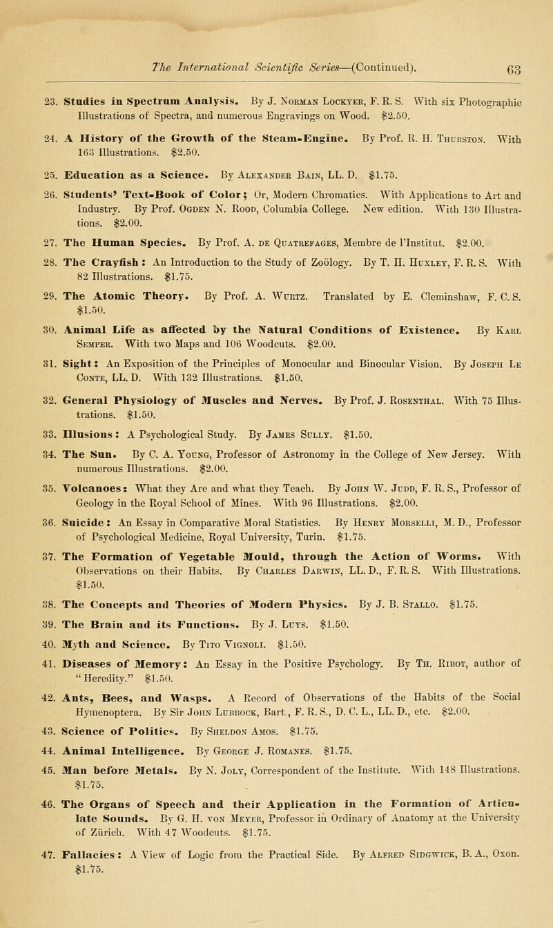23. Studies in Spectrum Analysis. By J. Nokman Locktee, F. R. S. With six Photographic Illustrations of Spectra, and numerous Engravings on Wood. $2.50. 24. A History of the Growth of the Steam-Engine. By Prof. R. H. Thurston. With 163 Illustrations. $2.50. 25. Education as a Science. By Alexander Bain, LL. D. $1.75. 26. Students' Text-Book of Color ; Or, Modern Chromatics. With Applications to Art and Industry. By Prof. Ogden N. Rood, Columbia College. New edition. With 130 Illustra- tions. $2.00. 27. The Human Species. By Prof. A. de Quatrefages, Membre de I'lnstitut. $2.00. 28. The Crayfish : An Introduction to the Study of Zoology. By T. H. Huxley, F. R. S. With 82 Illustrations. $1.75. 29. The Atomic Theory. By Prof. A. Wurtz. Translated by E. Cleminshaw, F. C. S. $1.50. 30. Animal Life as affected by the Natural Conditions of Existence. By Karl Semper. With two Maps and 106 Woodcuts. $2.00. 31. Sight: An Exposition of the Principles of Monocular and Binocular Vision. By Joseph Le CoNTE, LL. D. With 132 Illustrations. $1.50. 32. General Physiology of Muscles and Nerves. By Prof. J. Rosenthal. With 75 Illus- trations. $1.50. 33. Illusions : A Psychological Study. By James Sully. $1.50. 34. The Sun. By C. A. Young, Professor of Astronomy in the College of New Jersey. With numerous Illustratious. $2.00. 35. Volcanoes: What they Are and what they Teach. By John W. Judd, F. R. S., Professor of Geology in the Royal School of Mines. With 96 Illustrations. $2.00. 36. Suicide : An Essay in Comparative Moral Statistics. By Henry Morselli, M. D., Professor of Psychological Medicine, Royal University, Turin. $1.75. 37. The Formation of Vegetable Mould, through the Action of Worms. With Observations on their Habits. By Charles Darwin, LL. D., F. R. S. With Illustrations. $1.50. 38. The Concepts and Theories of Modern Physics. By J. B. Stallo. $1.75. 39. The Brain and its Functions. By J. Luys. $1.50. 40. Myth and Science. By Tito Vignoli. $1.50. 41. Diseases of Memory: An Essay in the Positive Psychology. By Th. Ribot, author of Heredity. $1.50. 42. Ants, Bees, and Wasps. A Record of Observations of the Habits of the Social Hyraenoptera. By Sir John Lubbock, Bart., F. R. S., D. C. L., LL. D., etc. $2.00. 43. Science of Politics. By Sheldon Amos. $1.75. 44. Animal Intelligence. By George J. Romanes. $1.76. 45. Man before Metals. By N. Joly, Correspondent of the Institute. With 148 Illustrations. $1.75. 46. The Organs of Speech and their Application in the Formation of Articu- late Sounds. By G. H. von Meyer, Professor in Ordinary of Anatomy at the University of Ziirich. With 47 Woodcuts. $1.75. 47. Fallacies : A View of Logic from the Practical Side. By Alfred Sidgwick, B. A., Oxon. $1.75.