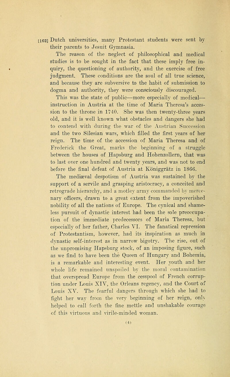 [163] Dutch universities, many Protestant students were sent by their parents to Jesuit Gymnasia. The reason of the neglect of philosophical and medical studies is to be sought in the fact that these imply free in- quiry, the questioning of authority, and the exercise of free judgment. These conditions are the soul of all true science, and because they are subversive to the habit of submission to dogma and authority, they were consciously discouraged. This was the state of public—more especially of medical— instruction in Austria at the time of Maria Theresa's acces- sion to the throne in 1740. She was then twenty-three years old, and it is well known what obstacles and dangers she had to contend with dui-ing the war of the Austrian Succession and the two Silesian wars, which filled the first years of her reign. The time of the accession of Maria Theresa and of Frederick the Great, marks the beginning of a struggle between the houses of Hapsburg and Hohenzollern, that was to last over one hundred and twenty years, and was not to end before the final defeat of Austria at Koniggratz in 1866. The mediaeval despotism of Austria was sustained by the support of a servile and grasj)ing aristocracy, a conceited and retrograde hierarchy, and a motley army commanded l}y merce- nary officers, drawn to a great extent from the impoverished nobility of all the nations of Europe. The cynical and shame- less pursuit of dynastic interest had been the sole preoccupa- tion of the immediate predecessors of Maria Theresa, but especially of her father, Charles VI. The fanatical repression of Protestantism, however, had its inspiration as much in dvnastic self-interest as in narrow bigotry. The rise, out of the unpromising Hapsburg stock, of an imposing figure, such as we find to have been the Queen of Hungary and Bohemia, is a remarkable and interesting event. Her youth and her whole life remained unspoiled by the moral contamination that overspread Europe from the cesspool of French corrup- tion under Louis XIV, the Orleans regency, and the Court of Louis XV. The fearful dangers through which she had to fight her way from the very beginning of her reign, on]> helped to call forth the fine mettle and unshakable courage of this virtuous and virile-minded woman.