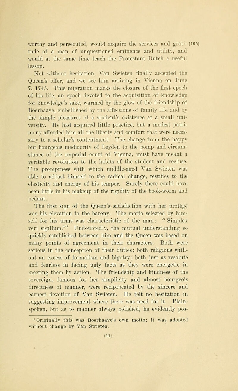 worthy and persecuted, would acquire the services and grati- [16S tude of a man of unquestioned eminence and utility, and would at the same time teach the Protestant Dutch a useful lesson. Not without hesitation, Van Swieten finally accepted the Queen's offer, and we see him arriving in Vienna on June 7, 1745. This migration marks the closure of the first epoch of his life, an epoch devoted to the acquisition of Imowledge for knowledge's sake, warmed by the glow of the friendship of Boerhaave, embellished by the aifections of family life and by the simple pleasures of a student's existence at a small uni- versity. He had acquired little practice, but a modest patri- mony afforded him all the liberty and comfort that were neces- sary to a scholar's contentment. The change from the happy but bourgeois mediocrity of Leyden to the pomp and circum- stance of the imperial court of Vienna, must have meant a veritable revolution to the habits of the student and recluse. The promptness with which middle-aged Van Swieten was able to adjust himself to the radical change, testifies to the elasticity and energy of his temper. Surely there could have been little in his makeup of the rigidity of the book-worm and pedant. The first sign of the Queen's satisfaction with her protege was his elevation to the barony. The motto selected by him- self for his arms was characteristic of the man:  Simplex veri sigillum. Undoubtedly, the mutual understanding so quickly established between him and the Queen was based on many points of agreement in their characters. Both were serious in the conception of their duties; both religious with- out an excess of formalism and bigotry; both just as resolute and fearless in facing ugly facts as they were energetic in meeting them by action. The friendship and kindness of the sovereign, famous for her simplicity and almost bourgeois directness of manner, were reciprocated by the sincere and earnest devotion of Van Swieten. He felt no hesitation in suggesting improvement where there was need for it. Plain- spoken, but as to manner always polished, he evidently pos- ^ Originally this was Boerhaave's own motto; it was adopted without change by Van Swieten.