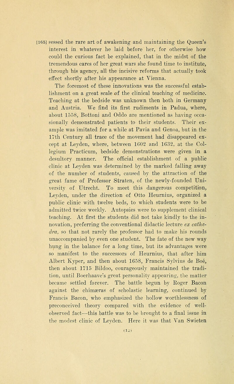 [165J sessed the rare art of awakening and maintaining the Queen's interest in whatever he laid before her, for otherwise how could the curious fact be explained, that in the midst of the tremendous cares of her great wars she found time to institute, through his agency, all the incisive reforms that actually took effect shortly after his appearance at Vienna. The foremost of these innovations was the successful estab- lishment on a great scale of the clinical teaching of medicine. Teaching at the bedside was unknown then both in Germany and Austria. We find its first rudiments in Padua, where, about 1558, Bottoni and Oddo are mentioned as having occa- sionally demonstrated patients to their students. Their ex- ample was imitated for a while at Pavia and Genoa, but in the 17th Century all trace of the movement had disappeared ex- cept at Leyden, where, between 1602 and 1632, at the Col- legium Practicum, bedside demonstrations were given in a desultory manner. The official establishment of a public clinic at Leyden was determined by the marked falling away of the number of students, caused by the attraction of the great fame of Professor Straten, of the newly-founded Uni- versity of Utrecht. To meet this dangerous competition, Leyden, under the direction of Otto Heumius, organized a public clinic with twelve beds, to which students were to be admitted twice weekly. Autopsies were to supplement clinical teaching. At first the students did not take kindly to the in- novation, preferring the conventional didactic lecture ex cathe- dra, so that not rarely the professor had to make his rounds unaccompanied by even one student. The fate of the new way hung in the balance for a long time, but its advantages were so manifest to the successors of Heurnius, that after him Albert Kyper, and then about 1658, Francis Sylvius de Boe, then about 1715 Bildoo, courageously maintained the tradi- tion, until Boerhaave's great personality appearing, the matter became settled forever. The battle begun by Eoger Bacon against the chimseras of scholastic learning, continued by Francis Bacon, who emphasized the hollow worthlessness of preconceived theory compared with the evidence of well- observed fact—this battle was to be brought to a final issue in the modest clinic of Levden. Here it was that Van Swieten